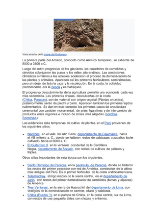 Vista exterior de la cueva del Guitarrero.
La primera parte del Arcaico, conocido como Arcaico Temprano, se extiende de
8000 a 3500 a.C.
Luego del retiro progresivo de los glaciares, los cazadores de camélidos y
cérvidos colonizaron las punas y los valles alto-andinos. Las condiciones
climáticas similares a las actuales aceleraron el proceso de domesticación de
las plantas y animales. Aparecen así los primeros horticultores seminómadas,
pero sin dejar de lado la caza y la recolección. En la costa, la actividad
predominante era la pesca y el marisqueo.
El progresivo descubrimiento de la agricultura permitió una economía cada vez
más sedentaria. Las primeras chozas, descubiertas en la costa
(Chilca, Paracas), son de material con origen vegetal (Plantas oriundas),
posteriormente serán de piedra y barro. Aparecen también los primeros tejidos
rudimentarios. Se dan en este contexto los primeros casos de arquitectura
ceremonial con carácter monumental, de artes figurativas y de intercambio de
productos entre regiones e incluso de zonas más alejadas (conchas
Spondylus).
Las evidencias más tempranas de cultivo de plantas en el Perú provienen de
los siguientes sitios:
 Nanchoc, en el valle del Alto Saña, departamento de Cajamarca, hacia
el VIII milenio a. C., donde se hallaron restos de calabazas o zapallos loche
cultivado hacia el 6000 a. C.
 El Guitarrero II, en la vertiente occidental de la Cordillera
Negra, departamento de Áncash, con restos de cultivos de pallares y
frijoles.
Otros sitios importantes de esta época son los siguientes.
 Santo Domingo de Paracas, en la península de Paracas, donde se hallaron
los restos del primer pescador con red de América, constructor de la aldea
más antigua del Perú. Es el primer horticultor de la costa andinoamericana.
 Telarmachay, abrigo rocoso de la sierra central, en el departamento de
Junín, con restos del primer domesticador de camélidos (llamas y alpacas)
de América.
 Tres Ventanas, en la sierra de Huarochirí del departamento de Lima, con
vestigios de la domesticación de camote, olluco y calabaza.
 Chilca (Pueblo 1), en el pampa de Chilca, en la costa central, sur de Lima,
con restos de una pequeña aldea con chozas y entierros.
 