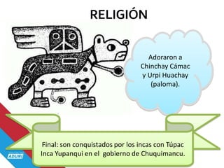 RELIGIÓN
Adoraron a
Chinchay Cámac
y Urpi Huachay
(paloma).
Final: son conquistados por los incas con Túpac
Inca Yupanqui en el gobierno de Chuquimancu.
 