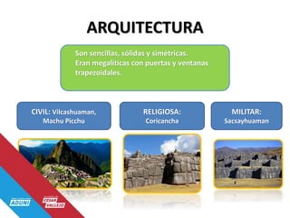 ARQUITECTURA
Son sencillas, sólidas y simétricas.
Eran megalíticas con puertas y ventanas
trapezoidales.
CIVIL: Vilcashuaman,
Machu Picchu
RELIGIOSA:
Coricancha
MILITAR:
Sacsayhuaman
 