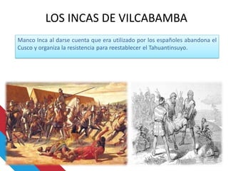 Manco Inca al darse cuenta que era utilizado por los españoles abandona el
Cusco y organiza la resistencia para reestablecer el Tahuantinsuyo.
LOS INCAS DE VILCABAMBA
 