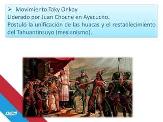  Movimiento Taky Onkoy
Liderado por Juan Chocne en Ayacucho.
Postuló la unificación de las huacas y el restablecimiento
del Tahuantinsuyo (mesianismo).
 