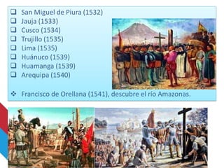  San Miguel de Piura (1532)
 Jauja (1533)
 Cusco (1534)
 Trujillo (1535)
 Lima (1535)
 Huánuco (1539)
 Huamanga (1539)
 Arequipa (1540)
 Francisco de Orellana (1541), descubre el río Amazonas.
 