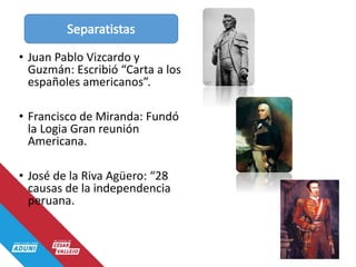 • Juan Pablo Vizcardo y
Guzmán: Escribió “Carta a los
españoles americanos”.
• Francisco de Miranda: Fundó
la Logia Gran reunión
Americana.
• José de la Riva Agüero: “28
causas de la independencia
peruana.
 