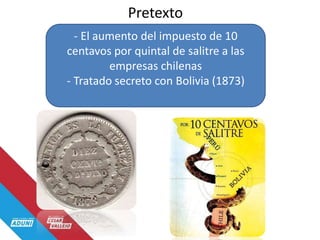 Pretexto
- El aumento del impuesto de 10
centavos por quintal de salitre a las
empresas chilenas
- Tratado secreto con Bolivia (1873)
 