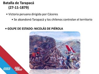 Batalla de Tarapacá
(27-11-1879)
• Victoria peruana dirigida por Cáceres
• Se abandonó Tarapacá y los chilenos controlan el territorio
• GOLPE DE ESTADO: NICOLÁS DE PIÉROLA
 