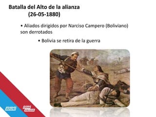 Batalla del Alto de la alianza
(26-05-1880)
• Aliados dirigidos por Narciso Campero (Boliviano)
son derrotados
• Bolivia se retira de la guerra
 