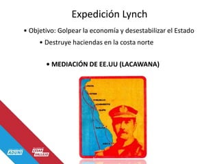 Expedición Lynch
• Objetivo: Golpear la economía y desestabilizar el Estado
• Destruye haciendas en la costa norte
• MEDIACIÓN DE EE.UU (LACAWANA)
 