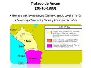 Tratado de Ancón
(20-10-1883)
• Firmado por Jovino Novoa (Chile) y José A. Lavalle (Perú)
• Se entrega Tarapacá y Tacna y Arica por diez años
 