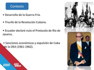 Contexto
• Desarrollo de la Guerra Fría.
• Triunfo de la Revolución Cubana.
• Ecuador declaró nulo el Protocolo de Río de
Janeiro.
• Sanciones económicas y expulsión de Cuba
de la OEA (1961-1962).
 