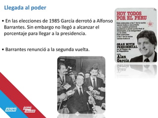 Llegada al poder
• En las elecciones de 1985 García derrotó a Alfonso
Barrantes. Sin embargo no llegó a alcanzar el
porcentaje para llegar a la presidencia.
• Barrantes renunció a la segunda vuelta.
 