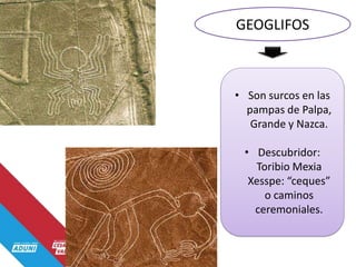 GEOGLIFOS
• Son surcos en las
pampas de Palpa,
Grande y Nazca.
• Descubridor:
Toribio Mexia
Xesspe: “ceques”
o caminos
ceremoniales.
 