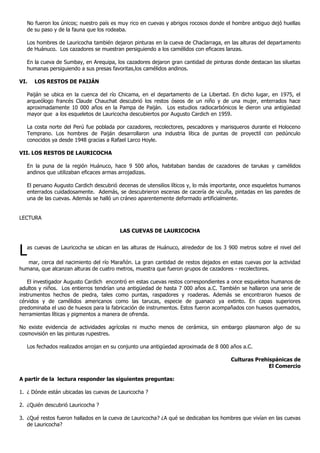No fueron los únicos; nuestro país es muy rico en cuevas y abrigos rocosos donde el hombre antiguo dejó huellas
   de su paso y de la fauna que los rodeaba.

   Los hombres de Lauricocha también dejaron pinturas en la cueva de Chaclarraga, en las alturas del departamento
   de Huánuco. Los cazadores se muestran persiguiendo a los camélidos con eficaces lanzas.

   En la cueva de Sumbay, en Arequipa, los cazadores dejaron gran cantidad de pinturas donde destacan las siluetas
   humanas persiguiendo a sus presas favoritas,los camélidos andinos.

VI.   LOS RESTOS DE PAIJÁN

   Paiján se ubica en la cuenca del río Chicama, en el departamento de La Libertad. En dicho lugar, en 1975, el
   arqueólogo francés Claude Chauchat descubrió los restos óseos de un niño y de una mujer, enterrados hace
   aproximadamente 10 000 años en la Pampa de Paiján. Los estudios radiocarbónicos le dieron una antigüedad
   mayor que a los esqueletos de Lauricocha descubiertos por Augusto Cardich en 1959.

   La costa norte del Perú fue poblada por cazadores, recolectores, pescadores y marisqueros durante el Holoceno
   Temprano. Los hombres de Paiján desarrollaron una industria lítica de puntas de proyectil con pedúnculo
   conocidos ya desde 1948 gracias a Rafael Larco Hoyle.

VII. LOS RESTOS DE LAURICOCHA

   En la puna de la región Huánuco, hace 9 500 años, habitaban bandas de cazadores de tarukas y camélidos
   andinos que utilizaban eficaces armas arrojadizas.

   El peruano Augusto Cardich descubrió decenas de utensilios líticos y, lo más importante, once esqueletos humanos
   enterrados cuidadosamente. Además, se descubrieron escenas de cacería de vicuña, pintadas en las paredes de
   una de las cuevas. Además se halló un cráneo aparentemente deformado artificialmente.


LECTURA

                                         LAS CUEVAS DE LAURICOCHA



L  as cuevas de Lauricocha se ubican en las alturas de Huánuco, alrededor de los 3 900 metros sobre el nivel del

   mar, cerca del nacimiento del río Marañón. La gran cantidad de restos dejados en estas cuevas por la actividad
humana, que alcanzan alturas de cuatro metros, muestra que fueron grupos de cazadores - recolectores.

    El investigador Augusto Cardich encontró en estas cuevas restos correspondientes a once esqueletos humanos de
adultos y niños. Los entierros tendrían una antigüedad de hasta 7 000 años a.C. También se hallaron una serie de
instrumentos hechos de piedra, tales como puntas, raspadores y roaderas. Además se encontraron huesos de
cérvidos y de camélidos americanos como las tarucas, especie de guanaco ya extinto. En capas superiores
predominaba el uso de huesos para la fabricación de instrumentos. Estos fueron acompañados con huesos quemados,
herramientas líticas y pigmentos a manera de ofrenda.

No existe evidencia de actividades agrícolas ni mucho menos de cerámica, sin embargo plasmaron algo de su
cosmovisión en las pinturas rupestres.

   Los fechados realizados arrojan en su conjunto una antigüedad aproximada de 8 000 años a.C.

                                                                                      Culturas Prehispánicas de
                                                                                                    El Comercio

A partir de la lectura responder las siguientes preguntas:

1. ¿ Dónde están ubicadas las cuevas de Lauricocha ?

2. ¿Quién descubrió Lauricocha ?

3. ¿Qué restos fueron hallados en la cueva de Lauricocha? ¿A qué se dedicaban los hombres que vivían en las cuevas
   de Lauricocha?
 