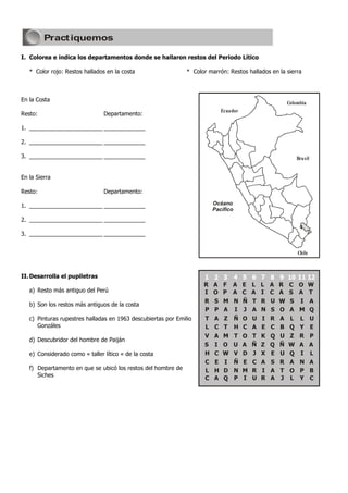 Pract iquemos

I. Colorea e indica los departamentos donde se hallaron restos del Periodo Lítico

   * Color rojo: Restos hallados en la costa                   * Color marrón: Restos hallados en la sierra



En la Costa
                                                                                                     Colombia
                                                                            Ecuador
Resto:                          Departamento:

1. _______________________ _____________

2. _______________________ _____________

3. _______________________ _____________                                                                 Brasil


En la Sierra

Resto:                          Departamento:

1. _______________________ _____________                                Océano
                                                                        Pacífico
2. _______________________ _____________

3. _______________________ _____________


                                                                                                         Chile



II. Desarrolla el pupiletras
                                                                     R A F A E         L L A      R C O          W
   a) Resto más antiguo del Perú                                     I O P A C         A I C      A S A          T
                                                                     R S M N Ñ         T R U      W S I A
   b) Son los restos más antiguos de la costa
                                                                     P P A I J         A N S      O A M Q
   c) Pinturas rupestres halladas en 1963 descubiertas por Emilio     T A Z        Ñ O U I R      A L L U
      Gonzáles                                                        L C T        H C A E C      B Q Y E
                                                                     V A M         T O T K Q U Z          R P
   d) Descubridor del hombre de Paiján
                                                                     S I O         U A Ñ Z Q Ñ W          A A
   e) Considerado como « taller lítico « de la costa                 H C W         V D J X E U Q          I L
                                                                     C E I         Ñ E C A S R A          N A
   f) Departamento en que se ubicó los restos del hombre de          L H D         N M R I A T O          P B
      Siches
                                                                     C A Q         P I U R A J L          Y C
 