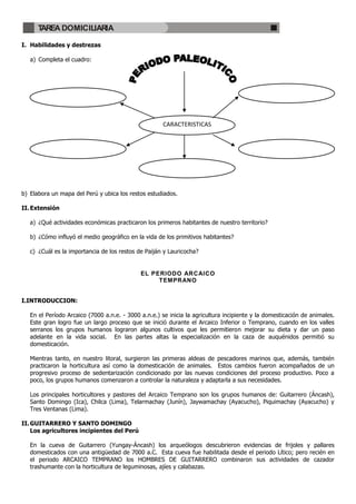 TAREA DOMICILIARIA

I. Habilidades y destrezas

   a) Completa el cuadro:




                                                      CARACTERISTICAS




b) Elabora un mapa del Perú y ubica los restos estudiados.

II. Extensión

   a) ¿Qué actividades económicas practicaron los primeros habitantes de nuestro territorio?

   b) ¿Cómo influyó el medio geográfico en la vida de los primitivos habitantes?

   c) ¿Cuál es la importancia de los restos de Paiján y Lauricocha?


                                             EL PERIODO ARCAICO
                                                  TEMPRANO


I.INTRODUCCION:

   En el Período Arcaico (7000 a.n.e. - 3000 a.n.e.) se inicia la agricultura incipiente y la domesticación de animales.
   Este gran logro fue un largo proceso que se inició durante el Arcaico Inferior o Temprano, cuando en los valles
   serranos los grupos humanos lograron algunos cultivos que les permitieron mejorar su dieta y dar un paso
   adelante en la vida social. En las partes altas la especialización en la caza de auquénidos permitió su
   domesticación.

   Mientras tanto, en nuestro litoral, surgieron las primeras aldeas de pescadores marinos que, además, también
   practicaron la horticultura así como la domesticación de animales. Estos cambios fueron acompañados de un
   progresivo proceso de sedentarización condicionado por las nuevas condiciones del proceso productivo. Poco a
   poco, los grupos humanos comenzaron a controlar la naturaleza y adaptarla a sus necesidades.

   Los principales horticultores y pastores del Arcaico Temprano son los grupos humanos de: Guitarrero (Áncash),
   Santo Domingo (Ica), Chilca (Lima), Telarmachay (Junín), Jaywamachay (Ayacucho), Piquimachay (Ayacucho) y
   Tres Ventanas (Lima).

II. GUITARRERO Y SANTO DOMINGO
    Los agricultores incipientes del Perú

   En la cueva de Guitarrero (Yungay-Áncash) los arqueólogos descubrieron evidencias de frijoles y pallares
   domesticados con una antigüedad de 7000 a.C. Esta cueva fue habilitada desde el periodo Lítico; pero recién en
   el periodo ARCAICO TEMPRANO los HOMBRES DE GUITARRERO combinaron sus actividades de cazador
   trashumante con la horticultura de leguminosas, ajíes y calabazas.
 