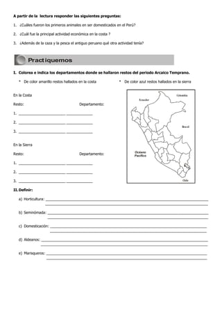 A partir de la lectura responder las siguientes preguntas:

1. ¿Cuáles fueron los primeros animales en ser domesticados en el Perú?

2. ¿Cuál fue la principal actividad económica en la costa ?

3. ¿Además de la caza y la pesca el antiguo peruano qué otra actividad tenía?



         Pract iquemos

I. Colorea e indica los departamentos donde se hallaron restos del periodo Arcaico Temprano.

   * De color amarillo restos hallados en la costa            * De color azul restos hallados en la sierra


En la Costa                                                                                      Colombia
                                                                          Ecuador
Resto:                                  Departamento:

1. _______________________ _____________

2. _______________________ _____________
                                                                                                     Brasil
3. _______________________ _____________


En la Sierra
                                                                       Océano
Resto:                                  Departamento:                  Pacífico

1. _______________________ _____________

2. _______________________ _____________

3. _______________________ _____________                                                             Chile


II. Definir:

   a) Horticultura: ________________________________________________________________________________
                    ________________________________________________________________________________

   b) Seminómada: _______________________________________________________________________________
                  _______________________________________________________________________________

   c) Domesticación: _____________________________________________________________________________
                     _____________________________________________________________________________

   d) Aldeanos: __________________________________________________________________________________
                __________________________________________________________________________________

   e) Marisqueros: _______________________________________________________________________________
                   _______________________________________________________________________________
 