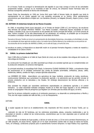 En el Arcaico Tardío se consiguió la domesticación del algodón lo que trajo consigo el inicio de las actividades
   propiamente textiles. Aunque no se inventaba el telar de cintura, los artesanos hacían hermosas telas con
   diversas iconografías utilizando la técnica del entrelazado.

   Huaca Prieta fue descubierta en 1946 por Junius Bird quien halló el famoso tejido de algodón que tenía la
   representación de un cóndor sagrado con una serpiente enroscada en su vientre. Otros asentamientos
   precerámicos que desarrollaron el tejido son: Los Gavilanes (Áncash), La Galgada (Áncash), Aspero (Lima) y Caral
   (Lima).

III. KOTOSH: El misterioso templo de las Manos Cruzadas

   En 1960, el arqueólogo Seichi Izumi descubrió, en el Templo de Kotosh (2300 a.C.) de Huánuco, las esculturas
   más famosas del periodo ARCAICO TARDÍO: “Las Manos Cruzadas”, misteriosas figuras esculpidas en barro
   arcilloso y secadas al sol, que se encuentran en las paredes del recinto principal del templo. La función precisa de
   esas “manos cruzadas” no ha sido determinada por los estudiosos: sin embargo, es probable que se encuentre
   vinculadas a complejos rituales que practicaban los sacerdotes de Kotosh.

      Durante el Arcaico Tardío se inicia la re-presentación de divinidades femeninas, vinculadas a la fertilidad y la vida.
      Las sociedades de base agrícola rendían culto a la madre tierra (Pacha Mama) y las evidencias se encuentran en
      las estatuillas de los templos de ASPERO y CARAL, en el valle de Supe, al norte de Lima.

La escultura en piedra, la litoescultura se desarrolló recién en el periodo Formativo llegando a niveles de maestría y
   complejidad en la Cultura Chavín.

IV.      CARAL: La primera ciudad del Perú

   Hace 5 000 años se forjaba en el Valle de Supe (Norte de Lima) una de las ciudades más antiguas del mundo y la
   más antigua de América.

   Su construcción fue dirigida por una élite sacerdotal que dirigía una sociedad agrícola que se complementaba con
   la producción artesanal y el comercio interregional.

   Su principal estudiosa, la arqueóloga Ruth Shady, la denomina CIUDAD SAGRADA DE CARAL y actualmente dirige
   las excavaciones en el complejo ceremonial que consta de templos piramidales, anfiteatros, plazas, calles,
   residencias, talleres, canales de riego y campos agrícolas adyacentes.

   Los HOMBRES DE CARAL desarrollaron una agricultura de riego, textilería, producción de mates, esculturas,
   construcciones hidráulicas que aumentaron la producción agrícola, y la astronomía que les permitió vincular el
   proceso productivo con la naturaleza y los rituales. Sin embargo desconocieron las técnicas alfareras y la
   orfebrería.

   Esta sociedad fue dirigida por sacerdotes astrónomos especializados en calendarios agrícolas y el control
   hidráulico. La casta sacerdotal realizaba complejos rituales en el Altar del Fuego Sagrado y en los anfiteatros
   donde se congregaban miles de peregrinos que llegaban con ofrendas para los dioses del agua y la tierra.

   Caral fue la primera civilización surgida en el continente americano y su desarrollo es contemporáneo a Menfis y
   Tinis, las más viejas ciudades del valle del Nilo, y a Ur de Mesopotamia.


LECTURA
                                                           CARAL



L  a ciudad sagrada de Caral es el establecimiento más importante del Perú durante el Arcaico Tardío, por su

    extensión de más de 50 hectáreas, por los volúmenes piramidales, plazas, conjuntos residenciales y por la
diversidad en tamaño y calidad de las construcciones, características que no eran esperadas para el periodo del
proceso cultural.

   Caral se halla en el distrito de Supe-pueblo, a 182 km al norte de Lima y a 23 km de la carretera Panamericana, en
un valle pequeño, de pocas tierras, regado por el río Supe únicamente cuando éste se carga en época de lluvias.
Tiene, sin embargo, condiciones propicias para el asentamiento humano temprano: la napa freática muy superficial,
 