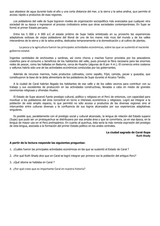 que abastece de agua durante todo el año y una corta distancia del mar, a la sierra y la selva andina, que permite el
acceso rápido a productos de esas regiones.

   Los pobladores del valle de Supe lograron niveles de organización sociopolítica más avanzados que cualquier otra
sociedad de su época e ingresaron al proceso civilizatorio antes que otras sociedades contemporáneas. En Supe se
formó el primer Estado peruano.

    Entre los 5 000 y 4 000 a.C el estado prístino de Supe había sintetizado en su provecho las experiencias
adaptativas exitosas de viejos pobladores del litoral de uno de los mares más ricos del mundo y de los valles
interandinos de la sierra y de la selva andina, dedicados tempranamente a la domesticación y al cultivo de plantas.

       La pesca y la agricultura fueron las principales actividades económicas, sobre las que se sustentó el naciente
gobierno estatal.

Ingentes cantidades de anchovetas y sardinas, así como choros y machas fueron provistos por los pescadores
costeños para el consumo y beneficios de los habitantes del valle, pues proveyó la fibra necesaria para las enormes
redes de pescar, como las halladas en Badurria, cerca de Huacho (algunas de 8 por 4 m.). El comercio entre costeros
y vallunos habría sido una de las actividades económicas conducidas por los gobernantes.

   Además de recursos marinos, hubo productos cultivados, como zapallo, fríjol, camote, pacae y guayaba, que
constituyeron la base de la dieta alimentaria de los pobladores de Supe durante el Arcaico Tardío.

   A la ciudad de Caral habrían llegado los habitantes de ese valle y de los valles vecinos para contribuir con su
trabajo y sus excedentes de producción en las actividades constructivas, llevadas a cabo en medio de grandes
ceremonias religiosas y ofrendas rituales.

    El Estado de Supe alcanzó fuerte prestigio cultural, político y religioso en el Perú de entonces, con capacidad para
movilizar a los pobladores del área norcentral en torno a intereses económicos y religiosos. Logró así integrar a la
población de este amplio espacio, lo que permitió no sólo acceso a productos de las diversas regiones sino al
intercambio entre culturas diversas y la confluencia de sus logros alcanzados por sus experiencias adaptativas
singulares.

   Es posible que, paralelamente con el prestigio social y cultural alcanzado, la lengua de relación del Estado supano
(Supe) que pudo ser un protoquechua se distribuyera por esa amplia área y que se convirtiera, ya en esa época, en la
lengua de mayor uso en el Perú prehispánico. En cuanto al quechua, ésta sería la más remota expresión del prestigio
de esta lengua, asociada a la formación del primer Estado político en los andes centrales.

                                                                                  La ciudad sagrada de Caral-Supe
                                                                                                            Ruth Shady

A partir de la lectura responde las siguientes preguntas:

1. ¿Cuáles fueron las principales actividades económicas en las que se sustentó el Estado de Caral ?

2. ¿Por qué Ruth Shady dice que en Caral se logró integrar por primera vez la población del antiguo Perú?

3. ¿Qué idioma se hablaba en Caral ?

4. ¿Por qué crees que es importante Caral en nuestra historia?
 