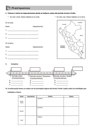 Pract iquemos

I. Colorea e indica los departamentos donde se hallaron restos del periodo Arcaico Tardío.

      * De color verde: Restos hallados en la costa                     * De color rojo: Restos hallados en la sierra


En la Costa                                                                                               Colombia
                                                                                   Ecuador
Resto:                                    Departamento:

1. _______________________ _____________

2. _______________________ _____________
                                                                                                              Brasil
3. _______________________ _____________


En la Sierra
                                                                                Océano
Resto:                                    Departamento:                         Pacífico

1. _______________________ _____________

2. _______________________ _____________

3. _______________________ _____________                                                                      Chile




II.        Completa:
                                1985




                                                      1990




                                                                         1995




            Periodo Lítico             Periodo Arcaico Temprano       Periodo Arcaico Tardío
            (Características)          (Características)              (Características)
        a. ____________                a. ____________                 a. ____________
        b. ____________                b. ____________                 b. ____________
        c. ____________                c. ____________                 c. ____________

III. A continuación tienes un cuadro con los principales lugares del Arcaico Tardío. Explica sobre las actividades que

      realizaban e ilustra.
 