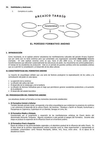 IV.   Habilidades y destrezas

       1.     Completa el cuadro.

                                                            TAR D ÍO
                                      A R C A IC O


                                                  Características




                               EL PERÍODO FORMATIVO ANDINO



I. INTRODUCCIÓN

  Como recordarás, en el capítulo anterior estudiamos las manifestaciones culturales del periodo Arcaico Superior
  que por cierto aun no tenía cerámica pero que presentaba una organización sacerdotal (teocracia) bastante
  avanzada. En este capítulo veremos como es que, hacia el año 2000 a.n.e., el mundo andino sufriría
  transformaciones que alterarían sustancialmente las estructuras de poder, los mecanismos de control poblacional y
  el manejo de los excedentes de producción. Este es un periodo de grandes cambios entre las sociedades andinas
  que va a permitir la consolidación y el desarrollo de las altas culturas.

II. CARACTERÍSTICAS DEL FORMATIVO ANDINO

  La mayoría de arqueólogos señalan que una serie de factores produjeron la especialización de los cultos y la
  centralización del poder en esta época:

  • La aparición de la cerámica
  • La difusión del cultivo del maíz
  • El desarrollo de la metalurgia y de la textilería
  • La difusión de técnicas hidráulicas para el riego que permitieron generar excedentes productivos y el aumento
    de la población.
  • El desarrollo del estado teocrático

III. PERIODIZACIÓN DEL FORMATIVO ANDINO

  Los estudiosos dividen al Formativo en tres momentos claramente establecidos:

  1. El Formativo Inicial o Inferior
     También llamado periodo inicial, corresponde a los sitios arqueológicos que evidencian la presencia de cerámica
     y son anteriores al desarrollo de la cultura Chavín. Así tenemos : Moxeque y Sechín en Áncash, Kunturhuasi y
     Pacopampa en Cajamarca, Cupisnique en La Libertad, Garagay en Lima, etc.

  2. El Formativo Medio o Síntesis
     Caracterizado por el surgimiento y expansión de las manifestaciones artísticas de Chavín dentro del
     denominado Horizonte Temprano. Algunos consideran a este periodo el apogeo del Formativo. Durante esta
     etapa se produce la expansión de la influencia Chavín en el territorio andino.

  3. El Formativo Final o Superior
     Época de énfasis en las particularidades regionales y el abandono gradual de la influencia del estilo Chavín. Es
     la fase inicial de la primera regionalización andina conocida como la «fase experimental» y representada en
     sociedades «chavinoides» como Paracas Necrópolis, Salinar, Virú, Vicus, entre otros. Es la época de la
     decadencia Chavín.
 