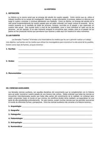 LA HISTORIA

I. DEFINICIÓN

   La Historia es la ciencia social que se encarga del estudio de nuestro pasado. Como ciencia que es, utiliza el
   método científico en su campo de investigación: observa, recoge información, la procesa, elabora un discurso que
   luego lo vuelve a procesar y concluye planteando una hipótesis. Como ya dijimos, se encarga del estudio de la
   vida social fundamentalmente de nuestro pasado para así poder entender con mayor certeza el presente. Así es,
   nuestro presente es el resultado de todas las acciones, sucesos, ocurridos en el pasado y que repercuten en
   nuestra vida actual. Esto sucede tanto a nivel de las sociedades, como a nivel individual en cada una de las
   personas ; así por ejemplo, tú en este momento amiguito te encuentras aquí, existes, pues en el pasado de tus
   padres se han producido hechos que permitieron que nacieras y estés aquí con nosotros en estos momentos.

II. LAS FUENTES

        Las llamadas “Fuentes” le brindan a los historiadores los medios que les van a permitir realizar un trabajo
más objetivo. Las fuentes son los medios que utilizan los investigadores para reconstruir la vida social de los pueblos.
Existen varios tipos de fuentes, así pues tenemos:

1. Escritas:     _________________________________________________________________________________

                _________________________________________________________________________________

                _________________________________________________________________________________

2. Orales:      _________________________________________________________________________________

                _________________________________________________________________________________

                _________________________________________________________________________________

3. Monumentales: _____________________________________________________________________________

                __________________________________________________________________________________

                ________________________________________________________________________________


III. CIENCIAS AUXILIARES

   Las llamadas ciencias auxiliares, son aquellas disciplinas del conocimiento que se complementan con la Historia
   para así poder reconstruir nuestro pasado de una manera más certera. Debes entender que todas las ciencias se
   encuentran interrelacionadas puesto que todas ellas parten del conocimiento de la realidad; sin embargo para
   poder comprender mejor el mundo en que vivimos, los científicos dividen dicha realidad y se especializan en una
   parte de ella estudiándola profundamente. De esta manera, surgen muchas ciencias que nos permiten acercarnos
   al mundo de diferentes formas y perspectivas. Entre las ciencias auxiliares más cercanas a la Historia tenemos :

   1. Arqueología: _____________________________________________________________________________

   2. Geografía: _______________________________________________________________________________

   3. Paleografía: _____________________________________________________________________________

   4. Paleontología: ___________________________________________________________________________

   5. Antropología: ____________________________________________________________________________

   6. Numismática: ____________________________________________________________________________
 