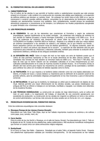 IV.   EL FORMATIVO INICIAL EN LOS ANDES CENTRALES

  1. CARACTERÍSTICAS
     Fue el cultivo de las plantas lo que permitió al hombre andino a sedentarizarse recuerda que este proceso
     empezó en el Arcaico- y ello conllevó a la construcción de viviendas más sólidas para habitarlas y a la aparición
     de edificios públicos que denotan un carácter ritual. Sin embargo fue recién hacia el año 2000 a.n.e. que se
     comenzaron a construir grandes edificios públicos, convertidos ya en observatorios de fenómenos naturales,
     rodeados por asentamientos humanos muy poblados. Esto, probablemente, sucedió porque los excedentes
     alimenticios empezaron a concentrarse en los templos y se sofisticaron los rituales propiciatorios otorgándole
     un poder ilimitado a los «chamanes» andinos.

  2. LOS PRINCIPALES AVANCES

      A. LA CERÁMICA: Es uno de los elementos que caracterizan al Formativo y según las evidencias
         arqueológicas, aparece tardíamente en los andes centrales. Las evidencias más antiguas de cerámica se
         han ubicado en Valdivia (Ecuador) y Puerto Hormigas (Colombia), y se remontan a los 5000 a.n.e. En el
         Perú, las evidencias de cerámica más tempranas se ubican sobre los 2000 a.n.e. en sitios como
         TUTISCAINYO en Pucallpa y HUAYRA JIRCA en Huánuco. Respecto a su utilidad se sabe que «estos objetos
         de cerámica reemplazaron a los utensilios de cestería o de calabaza, por lo que imitaron sus formas ...
         fueron pequeños cuencos con decoración incisa de diseños geométricos. En algunas ocasiones, sobre las
         incisiones se colocó una pintura roja después de la cocción». La aparición de este elemento será de gran
         importancia para entender las influencias y relaciones culturales, también para entender la evolución de las
         expresiones estéticas y artísticas de las antiguas sociedades andinas.

      2. LA DIFUSIÓN DEL MAÍZ: Sobre el origen del maíz se han tejido una serie de hipótesis puesto que el
         cultivo de esta gramínea representa un hito en la escala alimenticia de las altas culturas andinas. Las
         variedades más remotas de maíz silvestre se remontan hasta los 6000 a.n.e. Pero hace 4 700 años, tres
         tipos de maíz que no tienen relación con las variedades cultivadas en el área mesoamericana ya eran
         cultivados sistemáticamente en la costa de Huarmey durante el periodo Arcaico. En el Formativo Inicial, la
         difusión del maíz serviría para mejorar los mecanismos de control y prestigio de las autoridades y también
         para sofisticar los cultos con el empleo de bebidas sagradas como la chicha.

      3. LA TEXTILERÍA: En lo que respecta a la textilería (debes entender como tal a los tejidos elaborados con
         telares, el empleo de husos y ruecas) destaca su importancia para la definición de la posición social de los
         grandes señores, para las actividades religiosas principalmente en los ritos funerarios y para el intercambio
         comercial.

      4. LA METALURGIA: Al igual que la textilería, la metalurgia se utilizó para la elaboración de objetos de uso
         ritual. Además permitió una mayor diferenciación de los estratos sociales. Las piezas metalúrgicas más
         antiguas del Perú se refieren a trabajos en oro laminado, martillado y repujado. Los metales eran obtenidos
         de los lavaderos fluviales.

      5. LAS TÉCNICAS HIDRÁULICAS: La construcción de canales de riego determinaron, junto al cultivo del
         maíz en gran escala y la organización del trabajo, el desarrollo de una economía agropecuaria con
         excedentes de producción. La construcción de los canales de irrigación se edificaron en torno a los centros
         de control administrativo. Las formas más comunes de estos canales son en forma de «U» y en «zigzag».

VI.   PRINCIPALES EVIDENCIAS DEL FORMATIVO INICIAL

  Entre las evidencias arqueológicas más conocidas destacan:

  1. Moxeque-Pampa de las Llamas (Casma-Áncash)
     Descubierto por Julio César Tello Rojas. Aquí se han hallado importantes muestras de cerámica y de cultivos
     como papa, yuca, camote, maní, etc.

  2. Cerro Sechín
     Entre la unión de los ríos Sechín y Moxeque, en el valle de Casma, Áncash. Fue descubierta por Julio C. Tello en
     la década de los 30. Consta de tres plataformas, patios subterráneos y 400 esculturas monolíticas rectangulares
     que forman un cuerpo único con claras atribuciones mágico-religiosas.

  3. Kunturhuasi
     En el Cerro La Copa, San Pablo - Cajamarca. Estudiado por el sabio Tello y el japonés Yoshio Onuki. Presenta
     tres plataformas superpuestas rodeadas por monolitos antropomorfos. En las excavaciones se han hallado
 