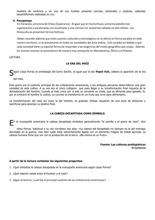muestra de cerámica y en una de sus tumbas presenta coronas, pectorales y orejeras, cabecitas
      serpentiformes realizadas en oro.

   4. Pacopampa
       En Pariacoto, provincia de Chota (Cajamarca). Al igual que en Kunturhuasi, presenta plataformas
      superpuestas y escalonadas con escalinatas y una cornisa con serpientes talladas en alto relieve. Las
      litoesculturas presentan formas felínicas.

       Debes recordar además que estos avances culturales y tecnológicos no se dieron en forma paralela en todo
      nuestro territorio, ni se presentaron en todas las sociedades del área andina. Esto sucedió así debido a que
      cada sociedad tiene su especial forma de responder a las exigencias del medio geográfico que ocupa. Además
      los mismos avances se presentaron de manera muy semejante en Mesoamérica, África y el Oriente.

LECTURA

                                                  LA ERA DEL MAÍZ



S   egún Llosa Porras la simbología del Cerro Sechín, al igual que la del Popol Vuh, celebra la aparición de la era

   del maíz.

Este grano era el sustento principal de las civilizaciones americanas, y los antiguos peruanos desarrollaron una gran
variedad de este cultivo. A su vez era el único cultigeno que para llegar a su transformación final requería de la
domesticación del hombre. Cuando el maíz crece por sí solo se convierte en chala, que es alimento para ganado. Si,
por el contrario el hombre lo cultiva, su coronta se transforma en un fruto que sirve para alimentarlo.

La transformación del maíz así como la del hombre, es gratuita. Ambas requieren de una serie de esfuerzos y
sacrificios para alcanzar su destino final.


                                    LA CABEZA DECAPITADA COMO SÍMBOLO



E   n la iconografía americana la cabeza decapitada simboliza generalmente “la semilla o el grano de maíz”, dice

      Llosa Porras. Valcárcel a su vez corrobora esa idea: «La cabeza del decapitado no siempre es la del enemigo
derrotado en la guerra, mas bien suele estar estrechamente ligada con un elemento mágico de índole agrícola. La
cabeza humana tiene que ver con la producción de la tierra…ella misma es un fruto».


                                                                                 Fuente: Las culturas prehispánicas
                                                                                                         El Comercio



A partir de la lectura contestar las siguientes preguntas:

1. ¿Qué simboliza la cabeza decapitada en la iconografía americana según Llosa Porras?

2. ¿Qué relación existe entre el hombre y el maíz?

3. Según la lectura, ¿cuál fue el principal sustento de las civilizaciones americanas?
 