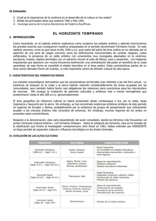 II. Extensión

  2. ¿Cuál es la importancia de la cerámica en el desarrollo de la cultura en los andes?
  3. Señala las principales ideas que sostenía Tello y Max Uhle.
   4. Investiga acerca de la teoría Aloctonista de Federico Kauffman.


                                          EL HORIZONTE TEMPRANO
I. INTROCUCCIÓN

  Como recordarás, en el capítulo anterior explicamos como surgieron los estados andinos y además mencionamos
  los grandes avances que consiguieron nuestros antepasados en el período denominado Formativo Inicial. En este
  capítulo veremos, como es que hacia el año 1500 a.n.e. gran parte del parte del área andina se vio afectada por la
  aparición de una serie de rasgos comunes como las edificaciones monumentales de carácter religioso, cultos
  sofisticados, la presencia de un estilo artístico con ornamentos muy recargados plasmados en la cerámica,
  esculturas, huesos, objetos laminados con un estrecho vínculo al culto de felinos, aves y serpientes. Las imágenes
  impactantes que aparecen con mucha frecuencia testimonian una centralización del poder en beneficio de la casta
  sacerdotal; de esta forma se consolidó el estado teocrático en el área andina. Estas características parten de un
  área común llamada Chavín de Huántar, el más importante centro de difusión cultural de esta época.

II. CARACTERISTICAS DEL FORMATIVO MEDIO

  Los estudios arqueológicos demuestran que las características territoriales eran distintas a las del Perú actual. La
  existencia de bosques en la costa y la sierra habrían reducido considerablemente las áreas ocupadas por las
  comunidades, pero también habría hecho casi obligatorias las relaciones socio económicas para los intercambios
  de recursos. Ello produjo la irradiación de patrones culturales y artísticos más o menos homogéneos que
  predominaron hasta el año 200 a.n.e. aproximadamente.

  El área geográfica de influencia cultural se habría presentado desde Lambayeque e Ica, por la costa, hasta
  Cajamarca y Ayacucho por la sierra. Sin embargo, se han encontrado evidencias artísticas similares de este periodo
  en regiones de Ecuador y Bolivia, probablemente por la existencia de grupos de peregrinación que cíclicamente
  acudían a los oráculos andinos más conocidos de entonces. Sin embargo, muchas regiones de los andes no
  presentan estas características.

  Respecto a la denominación, ésta varía dependiendo del autor consultado, siendo los términos más frecuentes «el
  primer Horizonte Cultural Andino», «el Formativo Síntesis». Sobre la categoría de horizonte, esta se ha tomado de
  la clasificación que hiciera el investigador norteamericano John Rowe en 1962. Debes entender por HORIZONTE
  un largo período de expansión cultural e influencia tecnológica en los Andes Centrales.

III. EVOLUCIÓN DE LAS ALTAS CULTURAS

                         PERÍODOS                           CULTURAS                            CARACTERÍSTICAS

                                                                                    - Etapa Panandina.
                     Horizonte Temprano                    Chavín, Paracas,         - Se consolidan los estados teocráticos.
                   (1800 a.C. - Siglo I d.C.)               Vicus, Pucará           - Intercambios mercantiles y culturales a
                                                                                      nivel regional.


                                                         Nasca, Moche, Lima,        - Etapa de regionalización.
                     Intermedio Temprano
                                                         Cajamarca, Huarpa,         - Maestros artesanos.
                 (Siglo II d.C. - Siglo VIII d.C.)
                                                         Recuay, Lambayeque         - Estados teocráticos-militaristas.


                                                                                    - Etapa Panandina.
                        Horizonte Medio                                             - Expansión comercial, cultural y militar.
                                                           Tiahuanaco, Wari
                 (Siglo VII d.C. - Siglo XI d.C.)                                   - Construcción de redes camineras.
                                                                                    - Difusión del quechua.


                                                     Chimú, Chincha, Chachapoyas,   -   Etapa de regionalización.
                       Intermedio Tardío                                            -   Constructores de ciudades.
                                                      Chancay, Chancas, Huancas,
                    (Siglo XI d.C - Siglo XV)                                       -   Decadencia de la cerámica.
                                                         Reinos Aymaras, Incas
                                                                                    -   Intensificación del comercio.


                        Horizonte Tardío
                                                            Tahuantinsuyo           - Síntesis de la Cultura Andina
                     (Siglo XV - Siglo XVI)
 