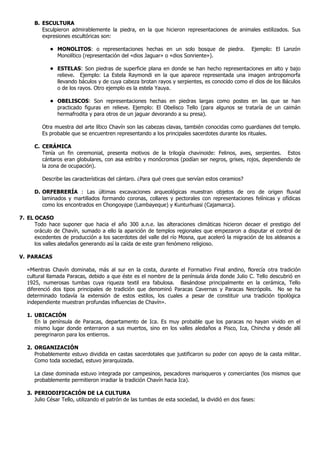 B. ESCULTURA
         Esculpieron admirablemente la piedra, en la que hicieron representaciones de animales estilizados. Sus
         expresiones escultóricas son:

            • MONOLITOS: o representaciones hechas en un solo bosque de piedra.                     Ejemplo: El Lanzón
              Monolítico (representación del «dios Jaguar» o «dios Sonriente»).

            • ESTELAS: Son piedras de superficie plana en donde se han hecho representaciones en alto y bajo
              relieve. Ejemplo: La Estela Raymondi en la que aparece representada una imagen antropomorfa
              llevando báculos y de cuya cabeza brotan rayos y serpientes, es conocido como el dios de los Báculos
              o de los rayos. Otro ejemplo es la estela Yauya.

            • OBELISCOS: Son representaciones hechas en piedras largas como postes en las que se han
              practicado figuras en relieve. Ejemplo: El Obelisco Tello (para algunos se trataría de un caimán
              hermafrodita y para otros de un jaguar devorando a su presa).

         Otra muestra del arte lítico Chavín son las cabezas clavas, también conocidas como guardianes del templo.
         Es probable que se encuentren representando a los principales sacerdotes durante los rituales.

      C. CERÁMICA
         Tenía un fin ceremonial, presenta motivos de la trilogía chavinoide: Felinos, aves, serpientes. Estos
         cántaros eran globulares, con asa estribo y monócromos (podían ser negros, grises, rojos, dependiendo de
         la zona de ocupación).

         Describe las características del cántaro. ¿Para qué crees que servían estos ceramios?

      D. ORFEBRERÍA : Las últimas excavaciones arqueológicas muestran objetos de oro de origen fluvial
         laminados y martillados formando coronas, collares y pectorales con representaciones felínicas y ofídicas
         como los encontrados en Chongoyape (Lambayeque) y Kunturhuasi (Cajamarca).

7. EL OCASO
      Todo hace suponer que hacia el año 300 a.n.e. las alteraciones climáticas hicieron decaer el prestigio del
      oráculo de Chavín, sumado a ello la aparición de templos regionales que empezaron a disputar el control de
      excedentes de producción a los sacerdotes del valle del río Mosna, que aceleró la migración de los aldeanos a
      los valles aledaños generando así la caída de este gran fenómeno religioso.

V. PARACAS

   «Mientras Chavín dominaba, más al sur en la costa, durante el Formativo Final andino, florecía otra tradición
   cultural llamada Paracas, debido a que éste es el nombre de la península árida donde Julio C. Tello descubrió en
   1925, numerosas tumbas cuya riqueza textil era fabulosa. Basándose principalmente en la cerámica, Tello
   diferenció dos tipos principales de tradición que denominó Paracas Cavernas y Paracas Necrópolis. No se ha
   determinado todavía la extensión de estos estilos, los cuales a pesar de constituir una tradición tipológica
   independiente muestran profundas influencias de Chavín».

   1. UBICACIÓN
      En la península de Paracas, departamento de Ica. Es muy probable que los paracas no hayan vivido en el
      mismo lugar donde enterraron a sus muertos, sino en los valles aledaños a Pisco, Ica, Chincha y desde allí
      peregrinaron para los entierros.

   2. ORGANIZACIÓN
      Probablemente estuvo dividida en castas sacerdotales que justificaron su poder con apoyo de la casta militar.
      Como toda sociedad, estuvo jerarquizada.

      La clase dominada estuvo integrada por campesinos, pescadores marisqueros y comerciantes (los mismos que
      probablemente permitieron irradiar la tradición Chavín hacia Ica).

   3. PERIODIFICACIÓN DE LA CULTURA
      Julio César Tello, utilizando el patrón de las tumbas de esta sociedad, la dividió en dos fases:
 
