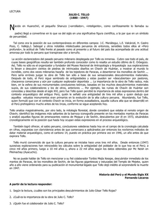LECTURA
                                                   JULIO C. TELLO
                                                    (1880 - 1947)



N   acido en Huarochirí, el pequeño Sharuco («arrollador», «inteligente», como cariñosamente lo llamaba su

    padre) llegó a convertirse en lo que va del siglo en una significativa figura científica, a la par que en un símbolo
de peruanidad.

   Tal como era la posición de sus contemporáneos en diferentes campos: J.C. Mariátegui, L.E. Valcárcel, H. Castro
Pozo, C. Vallejo,J. Sabogal y otros notables intelectuales peruanos de entonces, sensibles todos ellos al «Perú
profundo», la actitud de Tello frente al pasado como al presente y al futuro del país iba acompañada de una actitud
amorosa por todo lo peruano que transpirase olor a terruño.

  La acción esclarecedora del pasado peruano milenario desplegada por Tello es inmensa. Cubre casi todo el país, de
 cuyas bases geográficas resulta ser también profundo conocedor como lo resalta un estudio último de E. Orbegozo.
 Así, Tello no sólo es el organizador y fundador del Museo Nacional de Antropología y Arqueología :sus exploraciones
 lo llevan a descubrir cientos de piedras de intrincados diseños en Chavín de Huántar, a mostrar al mundo lo
 increíble, como dos veces milenarias hazaña de los tejedores de Paracas, a desenterrar los monolítos de Sechín ...
 Pero sería erróneo juzgar la obra de Tello tan sólo a base de sus sensacionales descubrimientos materiales.
 Después de todo, el Perú sigue sembrado de antigüedades y estas pueden ser «descubiertas» por pastores,
 chacareros comarcanos y aún por cualquier explorador deportista ... La importancia de la obra de Tello radica, más
 bien, en la esfera de sus monumentales conclusiones teóricas, basadas en los muchos descubrimientos materiales
 suyos, de sus colaboradores y los de otros, anteriores ... Por ejemplo, las ruinas de Chavín de Huántar son
 conocidas y descritas desde el siglo XVI, pero fue Tello quien percibió la importancia de estas expresiones dentro del
 contexto arqueológico del antiguo Perú, quién le señaló una antigüedad de tres mil años y quien dedujo que
 aquellos vetustos monumentos eran primarios en la evolución de la alta cultura peruana. Abundando, fue Tello,
 quien formuló que con el contexto Chavín se inicia, en forma avasalladora, aquella cultura alta que se desarrolló en
 el Perú prehispánico mucho antes de los Incas, conforme se sigue aceptando hoy.

Tello analiza magistralmente, por otro lado, la mitología florestal, donde consideró que estaba el remoto origen de
Chavín; identificó las imágenes más saltantes de la barroca iconografía presente en los mentados mantos de Paracas
y analizó aquellas figuras de amenazantes rostros de Mojque y de Sechín, descubiertos por él en 1973, situándolos
cronológicamente en la posición que hasta hoy ocupan estas expresiones en el proceso arqueológico.

   También logró ofrecer, el sabio peruano, conclusiones valederas hasta hoy en el campo de la cronología calculada
en cifras, expuestas con clarividencia antes de que comenzara a aplicárselos por entonces los novísimos métodos de
datar material arqueológico, como el carbono 14, puesto en práctica por primera vez en 1946, un año antes de que
expirara Tello.

    Tello murió convencido de que la cultura peruana se iniciaba hace unos tres mil años. Desde entonces (1947)
sucesivas exploraciones han retrocedido los cálculos sobre la antigüedad del poblador de lo que hoy es el Perú; a
cinco mil años primero, luego a 10 mil años y, ahora a 22 mil años según los datos obtenidos por Mc Neish en
Pikimachay (Ayacucho).

   No se puede hablar de Tello sin mencionar a su fiel colaborador Toribio Mejía Xesspe, descubridor inmediato de los
mantos de Paracas, de los monolitos de Sechín, de las figuras gigantescas y estucadas del Templo de Mejeke, quien
año a año viene ordenando para su publicación el monumental legado que Tello dejó inédito al sorprenderle la muerte
en 1947.

                                                                             Historia del Perú y el Mundo Siglo XX
                                                                                                 Fernando Lecaros

A partir de la lectura responder:

1. Según la lectura, ¿cuáles son los principales descubrimientos de Julio César Tello Rojas?

2. ¿Cuál es la importancia de la obra de Julio C. Tello?

3. ¿Quién fue el colaborador de Julio C. Tello?
 