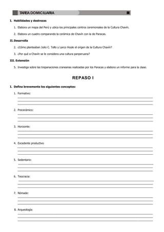 TAREA DOMICILIARIA

I. Habilidades y destrezas

   1. Elabora un mapa del Perú y ubica los principales centros ceremoniales de la Cultura Chavín.

   2. Elabora un cuadro comparando la cerámica de Chavín con la de Paracas.

II. Desarrolla

   2. ¿Cómo planteaban Julio C. Tello y Larco Hoyle el origen de la Cultura Chavín?

   3. ¿Por qué a Chavín se le considera una cultura panperuana?

III. Extensión

   5. Investiga sobre las trepanaciones craneanas realizadas por los Paracas y elabora un informe para la clase.



                                                  REPASO I

I. Defina brevemente los siguientes conceptos:

   1. Formativo:
      __________________________________________________________________________________________
      __________________________________________________________________________________________
      __________________________________________________________________________________________

   2. Precerámico:
      __________________________________________________________________________________________
      __________________________________________________________________________________________
      __________________________________________________________________________________________

   3. Horizonte:
      __________________________________________________________________________________________
      __________________________________________________________________________________________
      __________________________________________________________________________________________

   4. Excedente productivo
      __________________________________________________________________________________________
      __________________________________________________________________________________________
      __________________________________________________________________________________________

   5. Sedentario:
      __________________________________________________________________________________________
      __________________________________________________________________________________________
      __________________________________________________________________________________________

   6. Teocracia:
       __________________________________________________________________________________________
      __________________________________________________________________________________________
      __________________________________________________________________________________________

   7. Nómade:
      __________________________________________________________________________________________
      __________________________________________________________________________________________
      __________________________________________________________________________________________

   8. Arqueología:
      __________________________________________________________________________________________
      __________________________________________________________________________________________
      __________________________________________________________________________________________
 