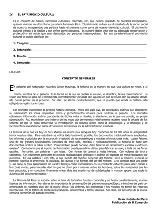 IV.      EL PATRIMONIO CULTURAL

   Es el conjunto de bienes, elementos culturales, creencias, etc. que hemos heredado de nuestros antepasados,
   quienes vivieron en el territorio que ahora llamamos Perú. El patrimonio cultural es el resultado de la acción social
   de nuestros antepasados que perdura hasta el presente como parte de nuestra identidad cultural. El patrimonio
   cultural integra a la nación y nos define como peruanos. Es nuestro deber velar por su adecuada conservación y
   protección y así evitar que sean destruidos por personas inescrupulosas. Por sus características el patrimonio
   cultural se puede clasificar en:

   1. Tangible: _________________________________________________________________________________

   2. Intangible: _______________________________________________________________________________

   3. Mueble: __________________________________________________________________________________

   4. Inmueble: ________________________________________________________________________________


LECTURA

                                              CONCEPTOS GENERALES



E     n palabras del historiador holandés Johan Huizinga, la historia es la manera en que una cultura se rinde, a sí

     misma, cuentas de su pasado. Es la forma en la que un pueblo se asume, se identifica, busca comprenderse. La
visión que tiene un país de sí mismo está estrechamente vinculada con aquélla en que se reúne con su pasado; desde
allí, puede pensar en el provenir. Por ello, se afirma constantemente, que un pueblo que olvida su historia está
obligado a repetir sus errores.

    Los cronistas escribieron la primera historia peruana. Antes del siglo XVI, las sociedades andinas que alcanzaron
su culminación los incas empleaban mitos y procedimientos rituales para remitirse al pasado. Los cronistas
obtuvieron información andina procedente de dichos mitos y rituales, y añadieron, en lo que era posible, su propia
observación. Así, escribieron una historia de los incas que permaneció relativamente estable hasta la década de los
sesenta en que se pudo desarrollar la investigación en campos afines como la arqueología y la etnología y se
incrementó la investigación sobre documentos producidos por la administración española.

La historia de lo que es hoy el Perú abarca los restos más antiguos hoy conocidos de 10,000 años de antigüedad,
hasta nuestros días. Para estudiarla se utiliza todo testimonio posible, los documentos tradicionalmente empleados,
los informes producidos por la excavación y estudio de los arqueólogos y muchas informaciones más. Lucien Febvre,
uno de los grandes historiadores franceses de este siglo, escribió : «Indudablemente, la historia se hace con
documentos escritos si estos existen. Pero también puede hacerse, debe hacerse sin documentos escritos si éstos no
existen”. Con todo lo que el ingenio del historiador pueda permitirle utilizar para fabricar su miel, a falta de las flores
usuales. Por tanto, con palabras y con tejas. Con formas de campo y malas hierbas. Con eclipses de luna y
cabestros. Con exámenes periciales de piedras realizados por geólogos y análisis de espadas de metal realizados por
químicos. En una palabra : con todo lo que siendo del hombre depende del hombre, sirve al hombre, expresa al
hombre, significa la presencia, la actividad, los gustos y las formas del ser del hombre. ¿No consiste toda una parte
y, sin duda, la más apasionante de nuestro trabajo como historiadores en un constante esfuerzo para hacer hablar a
las cosas mudas, para hacerlas decir lo que no dicen por sí mismas sobre los hombres, sobre las sociedades que las
han producido, y en constituir finalmente entre ellas esa amplia red de solidaridades y mutuos apoyos que suple la
ausencia del documento escrito?

   La Historia del Perú se escribe sobre la base de todas las fuentes conocidas y se busca constantemente, nuevas
fuentes de información. Por ello es tan importante la conservación del patrimonio arqueológico e histórico del país tan
amenazado en nuestros días por la incuria oficial (los archivos, las bibliotecas y los museos no tienen los recursos
necesarios), por el tráfico de piezas arqueológicas, documentos y libros valiosos. Sin ellos, los peruanos de la nueva
centuria carecerían de pasado reciente.

                                                                                                Gran Historia del Perú
                                                                                           Publicación de El Comercio
 