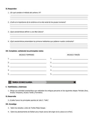 II. Responder:

   1. ¿En qué consiste el método del carbono 14?
       __________________________________________________________________________________________
      __________________________________________________________________________________________
      __________________________________________________________________________________________

   2. ¿Cuál es la importancia de la cerámica en la vida social de los grupos humanos?
      __________________________________________________________________________________________
      __________________________________________________________________________________________
      __________________________________________________________________________________________

   3. ¿Qué características definen a una Alta Cultura?
      __________________________________________________________________________________________
      __________________________________________________________________________________________
      __________________________________________________________________________________________

   4. ¿Qué características presentaban los primeros habitantes que poblaron nuestro continente?
      __________________________________________________________________________________________
      __________________________________________________________________________________________
      __________________________________________________________________________________________

III. Completar, señalando los principales restos

                   ARCAICO TEMPRANO                                                      ARCAICO TARDÍO

   1. __________________________________________                  1. _________________________________________

   2. __________________________________________                  2. _________________________________________

   3. __________________________________________                  3. _________________________________________

   4. __________________________________________                  4. _________________________________________

   5. __________________________________________                  5. _________________________________________




         TAREA DOMICILIARIA

I. Habilidades y destrezas

   1. Dibuja una actividad característica que realizaban los antiguos peruanos en las siguientes etapas: Período Lítico,
      Arcaico Temprano, Arcaico Tardío y Formativo.

II. Desarrolla

   2. ¿Cuáles fueron los principales aportes de Julio C. Tello?

III. Investiga

   3. Sobre los estudios y obra de Toribio Mejía Xesspe.

   4. Sobre los planteamiento de Rafael Larco Hoyle acerca del origen de la cultura en el Perú.
 
