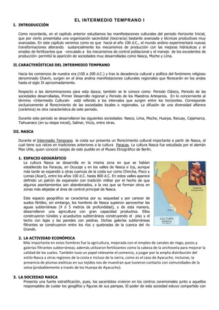 EL INTERMEDIO TEMPRANO I
I. INTRODUCCIÓN

   Como recordarás, en el capítulo anterior estudiamos las manifestaciones culturales del periodo Horizonte Inicial,
   que por cierto presentaba una organización sacerdotal (teocracia) bastante avanzada y técnicas productivas muy
   avanzadas. En este capítulo veremos como es que hacia el año 100 d.C., el mundo andino experimentará nuevas
   transformaciones alterando sustancialmente los mecanismos de producción con las mejoras hidráulicas y el
   empleo de fertilizantes que -vinculado a los mecanismos de control poblacional y el manejo de los excedentes de
   producción- permitió la aparición de sociedades muy desarrolladas como Nasca, Moche y Lima.

II. CARACTERÍSTICAS DEL INTERMEDIO TEMPRANO

   Hacia los comienzos de nuestra era (100 a 200 d.C.) y tras la decadencia cultural y política del fenómeno religioso
   denominado Chavín, surgen en el área andina manifestaciones culturales regionales que florecerán en los andes
   hasta el siglo IX aproximadamente.

   Respecto a las denominaciones para esta época; también se le conoce como: Periodo Clásico, Periodo de las
   sociedades desarrolladas, Primer Desarrollo regional y Periodo de los Maestros Artesanos. En lo concerniente al
   término «Intermedio Cultural» está referido a los intervalos que surgen entre los horizontes. Corresponde
   exclusivamente al florecimiento de las sociedades locales o regionales. La difusión de una diversidad alfarera
   (cerámica) es otra característica de este periodo.

   Durante este periodo se desarrollaron las siguientes sociedades: Nasca, Lima, Moche, Huarpa, Recuay, Cajamarca,
   Tiahuanaco (en su etapa inicial), Salinar, Vicús, entre otras.

III. NASCA

   Durante el Intermedio Temprano la costa sur presenta un florecimiento cultural importante a partir de Nasca, el
   cual tiene sus raíces en tradiciones anteriores a la cultura Paracas. La cultura Nasca fue estudiada por el alemán
   Max Uhle, quien conoció vasijas de este pueblo en el Museo Etnográfico de Berlín.

   1. ESPACIO GEOGRÁFICO
      La cultura Nasca se desarrolla en la misma zona en que se habían
      establecido los Paracas, en Ocucaje y en los valles de Nasca e Ica, aunque
      más tarde se expandió a otras cuencas de la costa sur como Chincha, Pisco y
      Lomas (Acarí), entre los años 100 d.C. hasta 800 d.C. En estos valles aparece
      definido un patrón de expansión con tradición militar por el hecho de que
      algunos asentamientos son abandonados, a la vez que se forman otros en
      zonas más alejadas al área de control principal de Nasca.

      Este espacio geográfico se caracteriza por su sequedad y por carecer de
      suelos fértiles; sin embargo, los hombres de Nasca supieron aprovechar las
      aguas subterráneas (4 ó 5 metros de profundidad), y de esta manera,
      desarrollaron una agricultura con gran capacidad productiva. Ellos
      construyeron túneles y acueductos subterráneos construyendo el piso y el
      techo con lajas y las paredes con piedras. Dichas galerías subterráneas
      filtrantes se construyeron entre los ríos y quebradas de la cuenca del río
      Grande.

   2. LA ACTIVIDAD ECONÓMICA
      Más importante en estos hombres fue la agricultura, mejorada con el empleo de canales de riego, pozos y
      galerías filtrantes subterráneas; además utilizaron fertilizantes como la cabeza de la anchoveta para mejorar la
      calidad de los suelos. También tuvo un papel relevante el comercio, a juzgar por la amplia distribución del
      estilo Nasca a otras regiones de la costa e incluso de la sierra, como es el caso de Ayacucho. Inclusive, la
      presencia de plumas exóticas en sus tejidos nos de muestran que tuvieron contacto con comunidades de la
      selva (probablemente a través de los Huarpa de Ayacucho).

3. LA SOCIEDAD NASCA
     Presenta una fuerte estratificación, pues, los sacerdotes vivieron en los centros ceremoniales junto a aquellos
     responsables de cuidar los geoglifos y figuras de sus pampas. El poder de esta sociedad estuvo compartido con
 