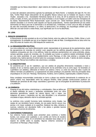 indudable que los Nasca desarrollaron algún sistema de medidas que les permitió elaborar las figuras con gran
      precisión.

      La tesis del calendario astronómico agrícola fue planteada por María Reiche a mediados del siglo XX. Por otro
      lado, Toribio Mejía Xespe (descubridor de los geoglifos Nasca) sostuvo que se trataban de ceques o líneas
      rituales asociadas a las necesidades hidráulicas típicas de la zona, de ahí la presencia de figuras como la
      araña, el reptil, el mono, que provienen de zonas húmedas o el ave fragata y el colibrí como los mensajeros de
      los dioses. Recientemente María Rostowrowski -quien coincide con Johan Reinhard- planteó que las líneas
      estarían asociadas a un enorme suelo sagrado con figuras propiciatorias, hechas especialmente por las castas
      dominantes de Nasca para dar la bienvenida a la divinidad Kon, invitándolo a morar cerca de ellos (la llegada
      de este dios anunciaba bienestar y su cólera, la destrucción); sin embargo, los arqueólogos señalan que es
      difícil dar una sola función a estas líneas, cuyo significado aun no se ha descifrado.

   IV. LIMA

1. ESPACIO GEOGRÁFICO
     El florecimiento de esta sociedad se dio en la Costa Central, entre los valles de Chancay, Chillón, Rímac y Lurín
     principalmente. Es probable que por el sur llegaran hasta el valle de Mala. Cronológicamente se ubica entre los
     años 200 antes de nuestra era y 600 después de nuestra era.

   2. LA ORGANIZACIÓN POLÍTICA
      Los Lima evidencian una fuerte diferenciación social, representada en la jerarquía de los asentamientos, desde
      las agrupaciones de viviendas de carácter rural, pasando por los edificios pequeños aislados, a los centros
      medianos compuestos por dos o tres edificios, hasta los extensos asentamientos con varias pirámides, plazas,
      campos agrícolas, grupos de viviendas, etc. Es probable que tuviera un gobierno estatal centralizado dirigido
      por una casta sacerdotal. Un gran establecimiento como Maranga, el sitio más extenso y complejo de la
      sociedad Lima, habría ejercido el control sobre los curacazgos menores en el valle. Y dentro de dicho complejo,
      la Huaca San Marcos fue el edificio más voluminoso y complejo.

   3. LA ARQUITECTURA
      Se caracteriza por el uso de «adobitos», que son adobes de pequeñas dimensiones modelados a mano y
      secados al sol. La técnica usada para la construcción de las pirámides Lima es como sigue: Se levantaba un
      cuadrilátero con adobitos, rellenando el interior con piedras y tierra. La unión de varios de estos «cuarto de
      relleno» formaba una plataforma. La superposición de estas constituye una pirámide. Entre los principales sitios
      arqueológicos en Lima son: Maranga, Pachacamac, Pucllana, Cerro Culebras, Cajamarquilla y Catalina Huanca.

      Estos complejos monumentales construidos en torno a plazas nos estarían demostrando la existencia de un
      patrón urbano muy desarrollado entre los antiguos limeños. Estas grandes construcciones pudieron ser
      habitadas por personas de alto rango -sacerdotes y guerreros- que se encargaban de administrar la producción
      y la población.

4. LA CERÁMICA
     Presenta el uso del motivo «interlocking» o «entrelazado». Este se define por
     el diseño estilizado de peces y serpientes entrelazadas junto con otros
     elementos geométricos, usando los colores blanco, rojo y negro. Las
     imágenes de peces y serpientes son las más difundidas y se encuentran
     vinculadas al agua, elemento vital en la actividad agrícola.

      La cerámica Lima cumplió funciones tanto domésticas como rituales. Las
      vasijas de uso doméstico fueron simples, de una pasta marrón oscura muy
      porosa y sin mayor acabado en la superficie. Destacan las ollas, cántaros y
      cuencos, cubiertos con abundante hollín y los platos o grandes tazones
      destinados al servicio de alimentos.

   5. COSTUMBRES FUNERARIAS
      Sus entierros fueron sencillos pues presentan poca cerámica y textiles
      burdos. Los cuerpos eran sujetados a una camilla con forma de escalera
      hecha de troncos o cañas. En el cementerio los colocaban boca abajo con la
      especie de camilla sobre la espalda. Algunos entierros conocidos se
      encuentran en Maranga y Playa Grande.
 