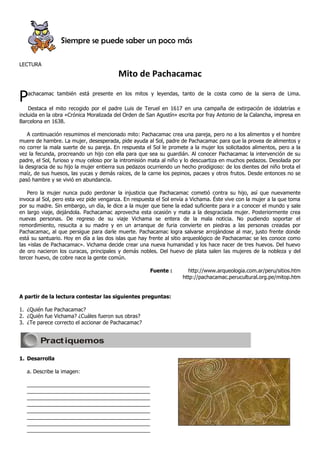 Siempre se puede saber un poco más

LECTURA
                                         Mito de Pachacamac

P  achacamac también está presente en los mitos y leyendas, tanto de la costa como de la sierra de Lima.

    Destaca el mito recogido por el padre Luis de Teruel en 1617 en una campaña de extirpación de idolatrías e
incluida en la obra «Crónica Moralizada del Orden de San Agustín» escrita por fray Antonio de la Calancha, impresa en
Barcelona en 1638.

    A continuación resumimos el mencionado mito: Pachacamac crea una pareja, pero no a los alimentos y el hombre
muere de hambre. La mujer, desesperada, pide ayuda al Sol, padre de Pachacamac para que la provea de alimentos y
no correr la mala suerte de su pareja. En respuesta el Sol le promete a la mujer los solicitados alimentos, pero a la
vez la fecunda, procreando un hijo con ella para que sea su guardián. Al conocer Pachacamac la intervención de su
padre, el Sol, furioso y muy celoso por la intromisión mata al niño y lo descuartiza en muchos pedazos. Desolada por
la desgracia de su hijo la mujer entierra sus pedazos ocurriendo un hecho prodigioso: de los dientes del niño brota el
maíz, de sus huesos, las yucas y demás raíces, de la carne los pepinos, pacaes y otros frutos. Desde entonces no se
pasó hambre y se vivió en abundancia.

    Pero la mujer nunca pudo perdonar la injusticia que Pachacamac cometió contra su hijo, así que nuevamente
invoca al Sol, pero esta vez pide venganza. En respuesta el Sol envía a Vichama. Éste vive con la mujer a la que toma
por su madre. Sin embargo, un día, le dice a la mujer que tiene la edad suficiente para ir a conocer el mundo y sale
en largo viaje, dejándola. Pachacamac aprovecha esta ocasión y mata a la desgraciada mujer. Posteriormente crea
nuevas personas. De regreso de su viaje Vichama se entera de la mala noticia. No pudiendo soportar el
remordimiento, resucita a su madre y en un arranque de furia convierte en piedras a las personas creadas por
Pachacamac, al que persigue para darle muerte. Pachacamac logra salvarse arrojándose al mar, justo frente donde
está su santuario. Hoy en día a las dos islas que hay frente al sitio arqueológico de Pachacamac se les conoce como
las «islas de Pachacamac». Vichama decide crear una nueva humanidad y los hace nacer de tres huevos. Del huevo
de oro nacieron los curacas, principales y demás nobles. Del huevo de plata salen las mujeres de la nobleza y del
tercer huevo, de cobre nace la gente común.

                                                      Fuente :        http://www.arqueologia.com.ar/peru/sitios.htm
                                                                    http://pachacamac.perucultural.org.pe/mitop.htm


A partir de la lectura contestar las siguientes preguntas:

1. ¿Quién fue Pachacamac?
2. ¿Quién fue Vichama? ¿Cuáles fueron sus obras?
3. ¿Te parece correcto el accionar de Pachacamac?


        Pract iquemos

1. Desarrolla

   a. Describe la imagen:

   __________________________________________
   __________________________________________
   __________________________________________
   __________________________________________
   __________________________________________
   __________________________________________
   __________________________________________
   __________________________________________
 