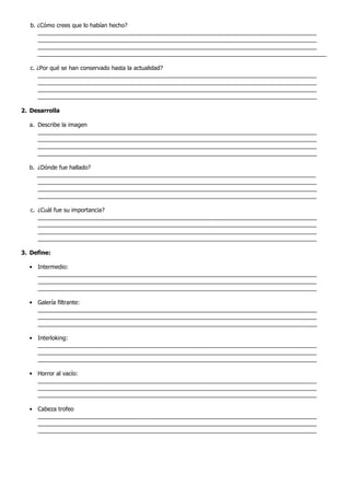 b. ¿Cómo crees que lo habían hecho?
      _______________________________________________________________________________________
      _______________________________________________________________________________________
      _______________________________________________________________________________________
      __________________________________________________________________________________________

   c. ¿Por qué se han conservado hasta la actualidad?
      _______________________________________________________________________________________
      _______________________________________________________________________________________
      _______________________________________________________________________________________
      _______________________________________________________________________________________

2. Desarrolla

  a. Describe la imagen
     _______________________________________________________________________________________
     _______________________________________________________________________________________
     _______________________________________________________________________________________
     _______________________________________________________________________________________

  b. ¿Dónde fue hallado?
     _______________________________________________________________________________________
     _______________________________________________________________________________________
     _______________________________________________________________________________________
     _______________________________________________________________________________________

   c. ¿Cuál fue su importancia?
      _______________________________________________________________________________________
      _______________________________________________________________________________________
      _______________________________________________________________________________________
      _______________________________________________________________________________________

3. Define:

  • Intermedio:
    _______________________________________________________________________________________
    _______________________________________________________________________________________
    _______________________________________________________________________________________

  • Galería filtrante:
    _______________________________________________________________________________________
    _______________________________________________________________________________________
    _______________________________________________________________________________________

  • Interloking:
    _______________________________________________________________________________________
    _______________________________________________________________________________________
    _______________________________________________________________________________________

  • Horror al vacío:
    _______________________________________________________________________________________
    _______________________________________________________________________________________
    _______________________________________________________________________________________

  • Cabeza trofeo
    _______________________________________________________________________________________
    _______________________________________________________________________________________
    _______________________________________________________________________________________
 