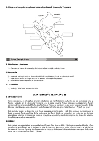 4. Ubica en el mapa los principales focos culturales del Intermedio Temprano



                                                                   Colombia
                                             Ecuador




                                                                    Bras il




                                                                              Chile

      Tarea Domiciliaria

I. Habilidades y destrezas

   1. Compara, a través de un cuadro, la cerámica Nasca con la cerámica Lima.

II. Desarrolla

   2. ¿Por qué fue importante el desarrollo hidráulico en la evolución de la cultura peruana?
   3. ¿Qué logros artísticos destacaron en el periodo Intermedio Temprano?
   4. Realiza una breve biografía de María Reiche.

III. Extensión

   5. Investiga acerca del dios Pachacamac.


                                     EL INTERMEDIO TEMPRANO II
I. INTRODUCCIÓN

   Como recordarás, en el capítulo anterior estudiamos las manifestaciones culturales de las sociedades Lima y
   Nasca, ubicadas en el Intermedio Temprano y en la costa peruana. Ambas culturas cronológicamente fueron
   contemporáneas a la sociedad Moche. Los Mochica, o Moche, se asentaron en las partes bajas de los valles de La
   Libertad y Lambayeque y se extendieron hasta Piura por el norte; así como hasta Huarmey y Áncash por el sur.

   Esta sociedad surge y se desarrolla en la época preincaica, entre los siglos I y VII d.C., teniendo como escenario la
   larga y angosta franja desértica de la costa norte del Perú, donde se encuentran los restos de sus templos
   piramidales, palacios, fortificaciones, obras de irrigación y cementerios que testimonian su alto desarrollo artístico,
   tecnológico y compleja organización.

II. MOCHE

   Esta cultura fue presentada a la comunidad científica por Max Uhle en 1901. Este fenómeno cultural llegó a influir
   por el norte hasta Piura y por el sur hasta el valle de Huarmey. Aunque su centro o foco originario se ubicó entre
   los valles de Moche y Chicama, logró desarrollar un conjunto de Estados independientes en gran parte de la costa
   norte con el mismo patrón artístico y cultural.
 