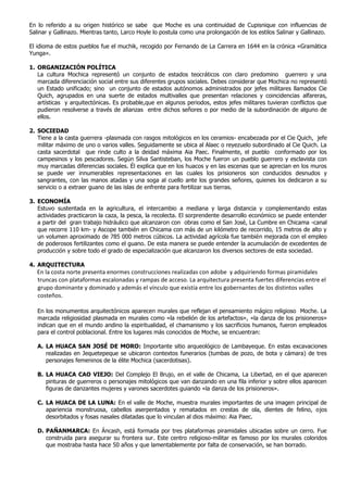 En lo referido a su origen histórico se sabe que Moche es una continuidad de Cupisnique con influencias de
Salinar y Gallinazo. Mientras tanto, Larco Hoyle lo postula como una prolongación de los estilos Salinar y Gallinazo.

El idioma de estos pueblos fue el muchik, recogido por Fernando de La Carrera en 1644 en la crónica «Gramática
Yunga».

1. ORGANIZACIÓN POLÍTICA
   La cultura Mochica representó un conjunto de estados teocráticos con claro predomino guerrero y una
   marcada diferenciación social entre sus diferentes grupos sociales. Debes considerar que Mochica no representó
   un Estado unificado; sino un conjunto de estados autónomos administrados por jefes militares llamados Cie
   Quich, agrupados en una suerte de estados multivalles que presentan relaciones y coincidencias alfareras,
   artísticas y arquitectónicas. Es probable,que en algunos periodos, estos jefes militares tuvieran conflictos que
   pudieron resolverse a través de alianzas entre dichos señores o por medio de la subordinación de alguno de
   ellos.

2. SOCIEDAD
   Tiene a la casta guerrera -plasmada con rasgos mitológicos en los ceramios- encabezada por el Cie Quich, jefe
   militar máximo de uno o varios valles. Seguidamente se ubica al Alaec o reyezuelo subordinado al Cie Quich. La
   casta sacerdotal que rinde culto a la deidad máxima Aia Paec. Finalmente, el pueblo conformado por los
   campesinos y los pescadores. Según Silva Santisteban, los Moche fueron un pueblo guerrero y esclavista con
   muy marcadas diferencias sociales. Él explica que en los huacos y en las escenas que se aprecian en los muros
   se puede ver innumerables representaciones en las cuales los prisioneros son conducidos desnudos y
   sangrantes, con las manos atadas y una soga al cuello ante los grandes señores, quienes los dedicaron a su
   servicio o a extraer guano de las islas de enfrente para fertilizar sus tierras.

3. ECONOMÍA
   Estuvo sustentada en la agricultura, el intercambio a mediana y larga distancia y complementando estas
   actividades practicaron la caza, la pesca, la recolecta. El sorprendente desarrollo económico se puede entender
   a partir del gran trabajo hidráulico que alcanzaron con obras como el San José, La Cumbre en Chicama -canal
   que recorre 110 km- y Ascope también en Chicama con más de un kilómetro de recorrido, 15 metros de alto y
   un volumen aproximado de 785 000 metros cúbicos. La actividad agrícola fue también mejorada con el empleo
   de poderosos fertilizantes como el guano. De esta manera se puede entender la acumulación de excedentes de
   producción y sobre todo el grado de especialización que alcanzaron los diversos sectores de esta sociedad.

4. ARQUITECTURA
   En la costa norte presenta enormes construcciones realizadas con adobe y adquiriendo formas piramidales
   truncas con plataformas escalonadas y rampas de acceso. La arquitectura presenta fuertes diferencias entre el
   grupo dominante y dominado y además el vínculo que existía entre los gobernantes de los distintos valles
   costeños.

   En los monumentos arquitectónicos aparecen murales que reflejan el pensamiento mágico religioso Moche. La
   marcada religiosidad plasmada en murales como «la rebelión de los artefactos», «la danza de los prisioneros»
   indican que en el mundo andino la espiritualidad, el chamanismo y los sacrificios humanos, fueron empleados
   para el control poblacional. Entre los lugares más conocidos de Moche, se encuentran:

   A. LA HUACA SAN JOSÉ DE MORO: Importante sitio arqueológico de Lambayeque. En estas excavaciones
      realizadas en Jequetepeque se ubicaron contextos funerarios (tumbas de pozo, de bota y cámara) de tres
      personajes femeninos de la élite Mochica (sacerdotisas).

   B. LA HUACA CAO VIEJO: Del Complejo El Brujo, en el valle de Chicama, La Libertad, en el que aparecen
      pinturas de guerreros o personajes mitológicos que van danzando en una fila inferior y sobre ellos aparecen
      figuras de danzantes mujeres y varones sacerdotes guiando «la danza de los prisioneros».

   C. LA HUACA DE LA LUNA: En el valle de Moche, muestra murales importantes de una imagen principal de
      apariencia monstruosa, cabellos aserpentados y rematados en crestas de ola, dientes de felino, ojos
      desorbitados y fosas nasales dilatadas que lo vinculan al dios máximo: Aia Paec.

   D. PAÑANMARCA: En Áncash, está formada por tres plataformas piramidales ubicadas sobre un cerro. Fue
      construida para asegurar su frontera sur. Este centro religioso-militar es famoso por los murales coloridos
      que mostraba hasta hace 50 años y que lamentablemente por falta de conservación, se han borrado.
 