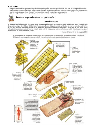 8. EL OCASO
   Según las evidencias geográficas y restos arqueológicos, señalan que hacia el año 700 un «Meganiño» causó
   alteraciones climáticas fuertes produciendo oleadas migratorias hacia la zona de Lambayeque. Allí, debilitados
   por el desgaste de la crisis agrícola, sucumbieron ante el avance del imperio Wari.

                   Siempre se puede saber un poco más
                                                                  LA SEÑORA DE CAO

Un fabulosos descubrimiento en el 2006 hecho por el arqueológo Regulo Franco de la fundación Wiese ubicada en la Huaca Cao Viejo en el
Complejo arqueológico de «El Brujo» del distrito de Magdalena de Cao, en el departamento de La Libertad. Se encontró la tumba de la Señora
de Cao . «Un personaje que ostentó el poder de un pueblo bien organizado y temeroso de sus dioses». Por el ajuar, la zona donde estaba
enterrada, el mausoleo y el contexto histórico indicaría que se trata de una poderosa gobernante Moche que habría vivido incluso antes que el
señor de Sipán. Su tumba data del año 250 d.C.
                                                                                                Fuente: El Comercio 17 de mayo de 2006

         El ajuar del fardo: Al cavar en el entierro mayor en el patio noroeste los arqueólogos encontraron un fardo. Envuelta en
         26 capas de tela de algodón se encontraba la momia de la señora acompañada por abundantes piezas.

                                           Coronas
                                           De cobre dorado
                                           Poseían diseños
                                           repujados y se                            Placas de cobree
                                           usaban en                                 dorado cosidas a
                                           conjunción con                            tela de algodón
                                                                                                                  Porras
                                           las diademas.                                                          De madera
                                                                                                                  forradas con
                                                                                                                  cobre trabajado
                                                                                                                  Miden 1,70 m




                                                                                                                   Algodón
                                                                                                                   Limpio, sin pepas
                                                                                                                   y de color blanco.
                                                                                                                   Pudo ser parte del
                                                                                                                   algodón que se
                                                                                                                   usó para hilar las
                                                                                                                   bandas y mantas
               Diademas                                                                                            del fardo
        De cobre dorado
        Poseían orificios
         para amarrarlas
           a las coronas
          Peso: 10-15 g
                                      Vestidos                                                          Plato de cobre
                                Doblados. Uno                                                           sobre el pecho
                              de ellos tiene un
                              diseño estilizado                                                                     Plato de cobre
                              bordado y el otro                                                                     Encima de un paño
                               motivos de olas                                                                      de algodón que
                             u ondas pintadas.                                                                      cubría el rostro



                                        Placas de metal
                                                sueltas


                                                    Cuerpo                                                                Collares de oro,
                                       No fue sometido al                                                                 lapizázuli, cuarzo
                                proceso de momificación.                                                                  y turqueza sobre
                                  Se ha conservado muy                                                                    el cuerpo
                                    bien debido a que fue
                                 untado con cinabrio, una
                                 sustancia venenosa que
                                     evitó la putrefacción.
          1,92 m




                                                     Bandas de
                                                algodón hilado                                                           Estólicas
                                               cuyo ancho iba                                                            Se encontraron
                                                desde 60 cm a                                                            23 de madera
                                              20 cm formaban                                                             forradas con
                                              el fardo.Estaban                                                           cobre dorado
                                                  cubiertas con                                                          estaban por
                    0,82 m                             cinabrio                                                          debajo del cuerpo
 