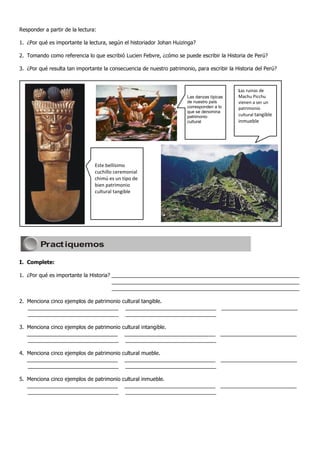 Responder a partir de la lectura:

1. ¿Por qué es importante la lectura, según el historiador Johan Huizinga?

2. Tomando como referencia lo que escribió Lucien Febvre, ¿cómo se puede escribir la Historia de Perú?

3. ¿Por qué resulta tan importante la consecuencia de nuestro patrimonio, para escribir la Historia del Perú?

Las danzas típs de nuestro país corresponden a lo que se denomina patrimonio

                                                                                                     Las ruinas de
                                                                               Las danzas típicas    Machu Picchu
                                                                               de nuestro país       vienen a ser un
                                                                               corresponden a lo     patrimonio
                                                                               que se denomina
                                                                               patrimonio            cultural tangible
                                                                               cultural patrimonio   inmueble




                                     Este bellísimo
                                     cuchillo ceremonial
                                     chimú es un tipo de
                                     bien patrimonio
                                     cultural tangible




          Pract iquemos

I. Complete:

1. ¿Por qué es importante la Historia? ________________________________________________________________
                                       ________________________________________________________________
                                       ________________________________________________________________

2. Menciona cinco ejemplos de patrimonio cultural tangible.
   _______________________________ _______________________________ __________________________
   _______________________________ _______________________________

3. Menciona cinco ejemplos de patrimonio cultural intangible.
   _______________________________ _______________________________ __________________________
   _______________________________ _______________________________

4. Menciona cinco ejemplos de patrimonio cultural mueble.
   _______________________________ _______________________________ __________________________
   _______________________________ _______________________________

5. Menciona cinco ejemplos de patrimonio cultural inmueble.
   _______________________________ _______________________________ __________________________
   _______________________________ _______________________________
 