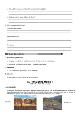b. ¿Por qué fue importante el descubrimiento del Señor de Sipán?
      _______________________________________________________________________________________
      _______________________________________________________________________________________
      _______________________________________________________________________________________

   c. ¿Qué impresión te causa el Señor de Sipán?
      _______________________________________________________________________________________
      _______________________________________________________________________________________
      _______________________________________________________________________________________

3. Define los siguientes términos:

   Estado teocrático militar:
   _______________________________________________________________________________________
   _______________________________________________________________________________________
   _______________________________________________________________________________________

   Ingeniería hidráulica:
    _______________________________________________________________________________________
    _______________________________________________________________________________________
    _______________________________________________________________________________________

   Muralismo:
    _______________________________________________________________________________________
    _______________________________________________________________________________________
    _______________________________________________________________________________________


      Tarea Domiciliaria

I. Habilidades y destrezas

   1. Compara, a través de un cuadro, la cerámica Mochica con la cerámica Nasca.

   2. Describe la Tumba del Señor de Sipán y explica su importancia.

II. Desarrolla

   3. ¿ En qué consistió la ceremonia de los sacrificios?

II. Extensión

   4. Averigua acerca de la historia del perro peruano.


                                      EL HORIZONTE MEDIO I
                                           (800 d.C. - 1150 d.C aprox.)

I. INTRODUCCIÓN

   El desarrollo del Segundo Horizonte u Horizonte Medio va a coincidir con el desmejoramiento del clima en los
   Andes. Esto a su vez ocasionó la disminución de las tierras de cultivo, lo que a su vez provocó que los pueblos se
   enfrentaran en guerras por el dominio de las escasas tierras de cultivo que aún quedaban.




Taipacala
                                                                                                  Puca Pucara
 