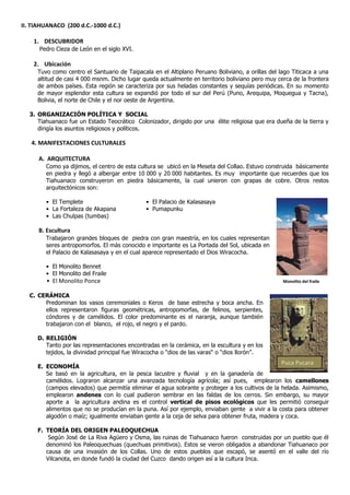 II. TIAHUANACO (200 d.C.-1000 d.C.)

    1. DESCUBRIDOR
      Pedro Cieza de León en el siglo XVI.

    2. Ubicación
     Tuvo como centro el Santuario de Taipacala en el Altiplano Peruano Boliviano, a orillas del lago Titicaca a una
     altitud de casi 4 000 msnm. Dicho lugar queda actualmente en territorio boliviano pero muy cerca de la frontera
     de ambos países. Esta región se caracteriza por sus heladas constantes y sequías periódicas. En su momento
     de mayor esplendor esta cultura se expandió por todo el sur del Perú (Puno, Arequipa, Moquegua y Tacna),
     Bolivia, el norte de Chile y el nor oeste de Argentina.

  3. ORGANIZACIÓN POLÍTICA Y SOCIAL
     Tiahuanaco fue un Estado Teocrático Colonizador, dirigido por una élite religiosa que era dueña de la tierra y
     dirigía los asuntos religiosos y políticos.

   4. MANIFESTACIONES CULTURALES

      A. ARQUITECTURA
        Como ya dijimos, el centro de esta cultura se ubicó en la Meseta del Collao. Estuvo construida básicamente
        en piedra y llegó a albergar entre 10,000 y 20,000 habitantes. Es muy importante que recuerdes que los
        Tiahuanaco construyeron en piedra básicamente, la cual unieron con grapas de cobre. Otros restos
        arquitectónicos son:

        • El Templete                         • El Palacio de Kalasasaya
        • La Fortaleza de Akapana             • Pumapunku
        • Las Chulpas (tumbas)

      B. Escultura
        Trabajaron grandes bloques de piedra con gran maestría, en los cuales representan
        seres antropomorfos. El más conocido e importante es La Portada del Sol, ubicada en
        el Palacio de Kalasasaya y en el cual aparece representado el Dios Wiracocha.

        • El Monolito Bennet
        • El Monolito del Fraile
        • El Monolito Ponce                                                                       Monolito del fraile


  C. CERÁMICA
       Predominan los vasos ceremoniales o Keros de base estrecha y boca ancha. En
       ellos representaron figuras geométricas, antropomorfas, de felinos, serpientes,
       cóndores y de camélidos. El color predominante es el naranja, aunque también
       trabajaron con el blanco, el rojo, el negro y el pardo.

     D. RELIGIÓN
        Tanto por las representaciones encontradas en la cerámica, en la escultura y en los
        tejidos, la divinidad principal fue Wiracocha o “dios de las varas“ o “dios llorón”.
                                                                                                 Puca Pucara
     E. ECONOMÍA
        Se basó en la agricultura, en la pesca lacustre y fluvial y en la ganadería de
        camélidos. Lograron alcanzar una avanzada tecnología agrícola; así pues, emplearon los camellones
        (campos elevados) que permitía eliminar el agua sobrante y proteger a los cultivos de la helada. Asimismo,
        emplearon andenes con lo cual pudieron sembrar en las faldas de los cerros. Sin embargo, su mayor
        aporte a la agricultura andina es el control vertical de pisos ecológicos que les permitió conseguir
        alimentos que no se producían en la puna. Así por ejemplo, enviaban gente a vivir a la costa para obtener
        algodón o maíz; igualmente enviaban gente a la ceja de selva para obtener fruta, madera y coca.

     F. TEORÍA DEL ORIGEN PALEOQUECHUA
         Según José de La Riva Agüero y Osma, las ruinas de Tiahuanaco fueron construidas por un pueblo que él
        denominó los Paleoquechuas (quechuas primitivos). Estos se vieron obligados a abandonar Tiahuanaco por
        causa de una invasión de los Collas. Uno de estos pueblos que escapó, se asentó en el valle del río
        Vilcanota, en donde fundó la ciudad del Cuzco dando origen así a la cultura Inca.
 