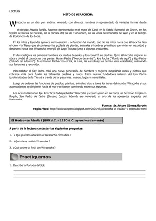 LECTURA
                                              MITO DE WIRACOCHA



W    iracocha es un dios pan andino, venerado con diversos nombres y representado de variadas formas desde

       el periodo Arcaico Tardío. Aparece representado en el mate de Caral, en la Estela Raimondi de Chavín, en los
tejidos de Karwa de Paracas, en la Portada del Sol de Tiahuanaco, en las urnas ceremoniales de Wari y en el Templo
de Koricancha de los Incas.

    En los mitos y leyendas aparece como creador u ordenador del mundo. Uno de los mitos narra que Wiracocha hizo
el cielo y la Tierra que al comienzo fue poblada de plantas, animales y hombres primitivos que vivían en oscuridad y
desorden; hasta que Wiracocha emergió del Lago Titicaca junto a algunos ayudantes.

   El dios castigó a los primeros hombres por ciertos desvaríos y los convirtió en piedras. Quizo Wiracocha mejorar su
obra y dividió el cosmos en tres partes: Hanan Pacha (“Mundo de arriba”), Kay Pacha (“Mundo de aquí”) y Uqu Pacha
(“Mundo de adentro”). En el Hanan Pacha creó el Sol, la Luna, las estrellas y los demás seres celestiales; ordenando
sus funciones y recorridos.

   Para habitar el Kay Pacha creó una nueva generación de hombres y mujeres modelando rocas y piedras que
cobraron vida para fundar los diferentes pueblos y reinos. Estos nuevos fundadores salieron del Uqu Pacha
(profundidades de la Tierra) a través de las pacarinas: cuevas, lagos y manantiales.

   Luego de ordenar las funciones de pueblos, plantas, animales, ríos y todos los seres del mundo, Wiracocha y sus
acompañantes se dirigieron hacia el mar y se fueron caminando sobre sus espumas.

   Los incas lo llamaban Apu Kon Ticci Pachayachachic Wiracocha y construyeron en su honor un hermoso templo en
Raqchi, San Pedro de Cacha (Sicuani, Cusco). Además era venerado en uno de los aposentos sagrados del
Koricancha.

                                                                          Fuente: Sr. Arturo Gómez Alarcón
                    Pagina Web: http://diosesdelperu.blogspot.com/2005/03/wiracocha-el-creador-y-ordenador.html



 El Horizonte Medio I (800 d.C. – 1150 d.C. aproximadamente)

A partir de la lectura contestar las siguientes preguntas:

1. ¿ Qué pueblos adoraron a Wiracocha como dios ?

2. ¿Qué obras realizó Wiracocha ?

3. ¿Qué ocurre al final con Wiracocha?


        Pract iquemos

1. Describe la Portada del Sol:
   ____________________________________________________________________________________
   ____________________________________________________________________________________
   ____________________________________________________________________________________
 