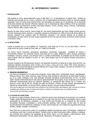 EL INTERMEDIO TARDÍO I

 I. INTRODUCCIÓN

  Este periodo se inicia, aproximadamente hacia el siglo XIII d. C., al desintegrarse el Imperio Wari. También es
  conocido como periodo de los «reinos y señoríos» por la fragmentación del territorio andino en diversos estados
  regionales. Como ya hemos visto anteriormente, los intermedios son etapas que se caracterizan por el desarrollo
  de diversos estados que alcanzan influencia regional y por la diversidad de estilos artísticos. Entre las sociedades
  más importantes que florecieron durante esta etapa tenemos: Chimú, Chincha, Ishma, Chancay, Chachapoyas,
  Huanca, Chanca, Colla, Lupaza, Cusco, etc.

  Algunos de estos reinos iniciaron, hacia el siglo XV, una carrera expansionista que trajo consigo muchas guerras.
  Los más impetuosos fueron chancas y cusqueños, quienes se enfrentaron en 1438 con el triunfo de los últimos. El
  príncipe cusqueño Cusi Yupanqui (hijo de Wiracocha) conquistó a los chancas después de la batalla de
  Yawarpampa. De esta manera se inició la gran expansión de los Incas que dominaron el territorio andino durante
  el Horizonte Tardío.

II. EL REINO CHIMÚ

  Cuenta la leyenda que su rey fundador fue Tacaynamo, quien llegó por el mar, en una gran balsa e inició la
  construcción de la gran ciudad de Chan Chan, en Trujillo (La Libertad).

  Los chimús fueron excelentes agricultores, pescadores, arquitectos, navegantes (caballitos de totora) y
  renombrados orfebres. Sus artesanos hicieron finas joyas de oro y plata, elaboraron vasos, orejeras, pectorales,
  brazaletes, mascaras, coronas y los famosos tumis o cuchillos ceremoniales. Es probable que los Chimú tuvieran
  varias lenguas como por ejemplo el muchic, el sec y otras lenguas que con la invasión europea comenzaron a
  extinguirse.

  Durante el gobierno de Minchancamán iniciaron una expansión territorial a lo largo de la costa norte del Perú, sus
  poderosos ejércitos conquistaron hasta Tumbes, por el norte, y Lima, por el sur. Hacia 1470, fueron atacados y
  derrotados por el avance del ejército cusqueño liderado por el auqui Túpac Yupanqui. Con esto se convirtió en una
  provincia o huamani del Tahuantinsuyo.

  1. ESPACIO GEOGRÁFICO
     Los Chimú se localizaron en la costa norte ocupando varios valles como: Lambayeque, Reque, Jequetepeque,
     Chicama, Moche, Virú, Santa, Huarmey, Supe, Chancay. Esta sociedad se extendió por el norte hasta Tumbes y
     por el sur hasta Carabaillo, Lima. Esta extensión territorial representa aproximadamente mil km 2. En dicha
     región resulta fundamental para la vida social el aprovechamiento de las aguas, lo que condicionó a los Chimú a
     desarrollar impresionantes obras de ingeniería hidráulica. La canalización más extensa fue La Cumbre, que
     alcanzó a cubrir más de 80 km, uniendo los valles de Chicama y Moche. De esta manera, aprovechando al
     máximo los suelos fértiles y el recurso hídrico, lograron alcanzar una gran productividad agrícola.
     Otra técnica agrícola muy importante que utilizaron fue la denominada «wachaques» que consistía en chacras
     hundidas que utilizaron para el cultivo de la totora. La totora la utilizaban para sus embarcaciones,
     construcción de viviendas y cestería.

   2. LA CIUDAD DE CHAN CHAN
     Se ubica en el valle de Moche, frente al mar, a mitad de camino entre el balneario de Huanchaco y la ciudad de
     Trujillo, capital del departamento de La Libertad en la costa norte del Perú. El sitio arqueológico cubre un área
     aproximada de 20 kilómetros cuadrados. La zona central está formada por un conjunto de diez recintos
     amurallados (llamados «ciudadelas») y otras pirámides solitarias. Este conjunto central cubre un área de
     aproximadamente seis kilómetros cuadrados. El resto, está formado por una multitud de pequeñas estructuras,
     veredas, canales, murallas y cementerios.

     Chan Chan fue un gran centro urbano. En sus palacios residían los poderosos reyes o Chimúcapac, rodeados de
     una fastuosa corte real y muchos servidores. También vivían los altos funcionarios civiles, militares y religiosos.
     Las funciones que cumplieron las ciudadelas de los Chimú fueron a la vez religiosa y administrativa. Otras
     edificaciones importantes: Túcume, Batán Grande, Pacatnamú, El Purgatorio, Apurlec, etc.
 