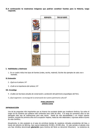 II. A continuación te mostramos imágenes que podrían constituir fuentes para la Historia, luego
    responde.



                                                     RESPUESTA          TIPO DE FUENTE




I. Habilidades y destrezas

  1. En un cuadro indica tres tipos de fuentes (orales, escrita, material). Escribe dos ejemplos de cada una e
      ilustralas.

II. Extensión

  2. ¿Qué es el carbono 14?

  3. ¿Cuál es la importancia del carbono 14?

III. Investiga

  4. ¿Cuáles son las leyes actuales de conservación y protección del patrimonio arqueológico del Perú.

   5. ¿Qué organismo se encarga de la conservación de nuestro patrimonio cultural?

                                                 POBLAMIENTO
                                                  AMERICANO

INTRODUCCIÓN

  Una de las preguntas más importantes que se hicieron los europeos desde que invadieron América, fue sobre el
  origen de los hombres que poblaron este continente hace miles de años. A lo largo de quinientos años se han
  planteado todo tipo de explicaciones para este hecho. Desde las más descabelladas y sin ningún soporte
  científico, durante los primeros años de la ocupación hispana, hasta las más elaboradas y rigurosas desde el punto
  de vista científico.

  Actualmente, lo más aceptado es el paso de primitivas bandas de cazadores nómades procedentes del Asia, a
  través del estrecho de Behring, hace aproxi-madamente 50,000 a 40,000 años. En este período el planeta vivía
  una fase climática denominada glaciación (para América del Norte se denominó Wisconsin). La existencia de
 