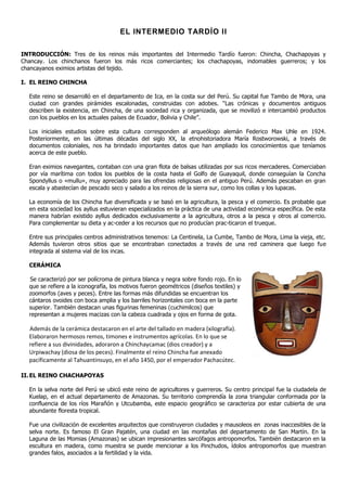 EL INTERMEDIO TARDÍO II

INTRODUCCIÓN: Tres de los reinos más importantes del Intermedio Tardío fueron: Chincha, Chachapoyas y
Chancay. Los chinchanos fueron los más ricos comerciantes; los chachapoyas, indomables guerreros; y los
chancayanos eximios artistas del tejido.

I. EL REINO CHINCHA

  Este reino se desarrolló en el departamento de Ica, en la costa sur del Perú. Su capital fue Tambo de Mora, una
  ciudad con grandes pirámides escalonadas, construidas con adobes. “Las crónicas y documentos antiguos
  describen la existencia, en Chincha, de una sociedad rica y organizada, que se movilizó e intercambió productos
  con los pueblos en los actuales países de Ecuador, Bolivia y Chile”.

  Los iniciales estudios sobre esta cultura corresponden al arqueólogo alemán Federico Max Uhle en 1924.
  Posteriormente, en las últimas décadas del siglo XX, la etnohistoriadora María Rostworowski, a través de
  documentos coloniales, nos ha brindado importantes datos que han ampliado los conocimientos que teníamos
  acerca de este pueblo.

  Eran eximios navegantes, contaban con una gran flota de balsas utilizadas por sus ricos mercaderes. Comerciaban
  por vía marítima con todos los pueblos de la costa hasta el Golfo de Guayaquil, donde conseguían la Concha
  Spondyllus o «mullu», muy apreciado para las ofrendas religiosas en el antiguo Perú. Además pescaban en gran
  escala y abastecían de pescado seco y salado a los reinos de la sierra sur, como los collas y los lupacas.

  La economía de los Chincha fue diversificada y se basó en la agricultura, la pesca y el comercio. Es probable que
  en esta sociedad los ayllus estuvieran especializados en la práctica de una actividad económica específica. De esta
  manera habrían existido ayllus dedicados exclusivamente a la agricultura, otros a la pesca y otros al comercio.
  Para complementar su dieta y ac-ceder a los recursos que no producían prac-ticaron el trueque.

  Entre sus principales centros administrativos tenemos: La Centinela, La Cumbe, Tambo de Mora, Lima la vieja, etc.
  Además tuvieron otros sitios que se encontraban conectados a través de una red caminera que luego fue
  integrada al sistema vial de los incas.

  CERÁMICA

  Se caracterizó por ser polícroma de pintura blanca y negra sobre fondo rojo. En lo
  que se refiere a la iconografía, los motivos fueron geométricos (diseños textiles) y
  zoomorfos (aves y peces). Entre las formas más difundidas se encuentran los
  cántaros ovoides con boca amplia y los barriles horizontales con boca en la parte
  superior. También destacan unas figurinas femeninas (cuchimilcos) que
  representan a mujeres macizas con la cabeza cuadrada y ojos en forma de gota.

  Además de la cerámica destacaron en el arte del tallado en madera (xilografía).
  Elaboraron hermosos remos, timones e instrumentos agrícolas. En lo que se
  refiere a sus divinidades, adoraron a Chinchaycamac (dios creador) y a
  Urpiwachay (diosa de los peces). Finalmente el reino Chincha fue anexado
  pacíficamente al Tahuantinsuyo, en el año 1450, por el emperador Pachacútec.

II. EL REINO CHACHAPOYAS

  En la selva norte del Perú se ubicó este reino de agricultores y guerreros. Su centro principal fue la ciudadela de
  Kuelap, en el actual departamento de Amazonas. Su territorio comprendía la zona triangular conformada por la
  confluencia de los ríos Marañón y Utcubamba, este espacio geográfico se caracteriza por estar cubierta de una
  abundante floresta tropical.

  Fue una civilización de excelentes arquitectos que construyeron ciudades y mausoleos en zonas inaccesibles de la
  selva norte. Es famoso El Gran Pajatén, una ciudad en las montañas del departamento de San Martín. En la
  Laguna de las Momias (Amazonas) se ubican impresionantes sarcófagos antropomorfos. También destacaron en la
  escultura en madera, como muestra se puede mencionar a los Pinchudos, ídolos antropomorfos que muestran
  grandes falos, asociados a la fertilidad y la vida.
 