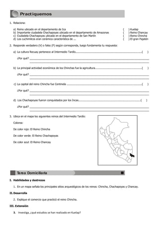 Pract iquemos

1. Relaciona:

   a)   Reino ubicado en el departamento de Ica                                                                        (___)   Kuelap
   b)   Importante ciudadela Chachapoyas ubicado en el departamento de Amazonas                                        (___)   Reino Chancay
   c)   Ciudadela Chachapoyas ubicada en el departamento de San Martín                                                 (___)   Reino Chincha
   d)   Los cuchimilcos eran cerámica característica de ...                                                            (___)   El gran Pajatén

2. Responde verdadero (V) o falso (F) según corresponda, luego fundamenta tu respuesta:

   a) La cultura Recuay pertenece al Intermedio Tardío..................................................................................(___)

        ¿Por qué? __________________________________________________________________________________
                  __________________________________________________________________________________

   b) La principal actividad económica de los Chinchas fue la agricultura..........................................................(___)

        ¿Por qué? __________________________________________________________________________________
                  __________________________________________________________________________________

   c) La capital del reino Chincha fue Centinela .............................................................................................(___)

        ¿Por qué? __________________________________________________________________________________
                  __________________________________________________________________________________

   d) Los Chachapoyas fueron conquistados por los Incas.............................................................................(___)

        ¿Por qué? __________________________________________________________________________________
                  __________________________________________________________________________________

3. Ubica en el mapa los siguientes reinos del Intermedio Tardío:

   Colorea:

   De color rojo: El Reino Chincha

   De color verde: El Reino Chachapoyas

   De color azul: El Reino Chancay




        Tarea Domiciliaria
I. Habilidades y destrezas

   1. En un mapa señala los principales sitios arqueológicos de los reinos: Chincha, Chachapoyas y Chancay.

II. Desarrolla

   2. Explique el comercio que practicó el reino Chincha.

III. Extensión

   3. Investiga, ¿qué estudios se han realizado en Kuelap?
 