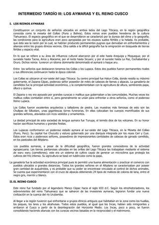 INTERMEDIO TARDÍO III: LOS AYMARAS Y EL REINO CUSCO

I. LOS REINOS AYMARAS

   Constituyeron un conjunto de señoríos ubicados en ambos lados del Lago Titicaca, en la región geográfica
   conocida como la meseta del Collao (Puno y Bolivia). Estos reinos eran pueblos herederos de la cultura
   Tiahuanaco. El espacio geográfico en el que se desarrollaron se caracterizó por la dureza del clima y la geografía;
   las condiciones para la agricultura eran poco apropiadas por los escasos suelos fértiles y la helada. Es probable,
   que ésta sea la razón por la cual, se habrían producido permanentes pugnas que derivaban en enfrentamientos y
   alianzas entre los grupos étnicos vecinos. Otra salida a la difícil geografía fue la emigración en búsqueda de tierras
   fértiles y espacio vital.

   En lo que se refiere a su área de influencia cultural abarcaron por el este hasta Arequipa y Moquegua; por el
   suroeste hasta Tacna, Arica y Atacama; por el norte hasta Sicuani; y por el sureste hasta La Paz, Cochabamba y
   Oruro. Dichos reinos tuvieron un idioma dominante denominado el aymará o haque aru.

   Entre los señoríos que destacaron tenemos los Collas y los Lupaca. Estos dos pueblos fueron permanentes rivales
   y sus diferencias continuaron hasta la época colonial.

   Los Collas se ubicaron al nor-oeste del Lago Titicaca. Su centro principal fue Hatun Colla, donde residía su máximo
   gobernante, el Zapana Cápac, poderoso señor poseedor de miles de cabezas de llamas y alpacas. La ganadería de
   camélidos fue la principal actividad económica, y la complementaban con la agricultura de altura, sembrando papa,
   olluco y quinua.

   El Zapana o rey era apoyado por grandes curacas o mallkus que gobernaban a las comunidades. Muchas veces los
   mallkus collas combatían entre sí, pero generalmente se unían para enfrentar a otros señoríos, como el poderoso
   Reino Lupaca.

   Los Collas fueron excelentes arquitectos y talladores de piedra. Las muestras más famosas de esto son las
   Chullpas de Sillustani, unas gigantescas torres funerarias. En ellas colocaban los cuerpos momificados de sus
   grandes señores, ataviados con ricos vestidos y ornamentos.

   La deidad principal de esta sociedad de lengua aymara fue Tunupa, el temido dios de los volcanes. En su honor
   hacían sacrificios humanos y grandes fiestas.

   Los Lupacas conformaron un poderoso estado aymara al sur-oeste del Lago Titicaca, en la Meseta del Collao
   (Puno, Perú). Su capital fue Chucuito y estuvo gobernado por una diarquía integrada por los reyes Cari y Cusi.
   Estos eran ricos y poderosos señores, poseedores de impresionantes cantidades de cabezas de ganado camélido,
   en los pastizales del Altiplano.

   Los pueblos aymaras, a pesar de la dificultad geográfica, fueron grandes conocedores de la actividad
   agropecuaria. Las tierras pantanosas ubicadas en las orillas del Lago Titicaca las trabajaban mediante el sistema
   de waru waru (camellones); este era un sistema de cultivo capaz de generar un microclima que protegía los
   cultivos del frío intenso. Su agricultura se basó en tubérculos como la papa.

La ganadería fue la actividad económica principal pues le permitió una buena alimentación y practicar el comercio con
   pueblos ubicados a grandes distancias. Todos los grandes señores en el Altiplano se caracterizaban por poseer
   gran cantidad de auquénidos, y es probable que su poder se encontrase vinculado al control de dichos animales.
   Se cuenta que experimentaron con el cruce de alpacas obteniendo 24 tipos de matices de colores de lana, entre el
   negro gris, marrón y blanco.

II. EL REINO CUSCO

   Este reino fue fundado por el legendario Manco Cápac hacia el siglo XIII d.C. Según los etnohistoriadores, los
   sobrevivientes del reino Tiahuanaco que se salvaron de las invasiones aymaras, lograron fundar una nueva
   civilización en la cuenca del río Urubamba.

   Al llegar a la región tuvieron que enfrentarse a grupos étnicos antiguos que habitaban en la zona como los huallas,
   los poques, los lares y los alcahuisas. Todos estos pueblos, al igual que los Incas, habían sido inmigrantes y
   arribaron al Cusco a partir de la desintegración del Horizonte Medio. Los Incas, poco a poco, se fueron
   consolidando haciendo alianzas con los curacas vecinos basadas en la reciprocidad y el matrimonio.
 