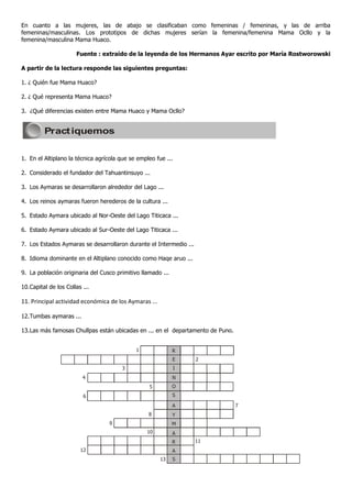 En cuanto a las mujeres, las de abajo se clasificaban como femeninas / femeninas, y las de arriba
femeninas/masculinas. Los prototipos de dichas mujeres serían la femenina/femenina Mama Ocllo y la
femenina/masculina Mama Huaco.

                       Fuente : extraído de la leyenda de los Hermanos Ayar escrito por María Rostworowski

A partir de la lectura responde las siguientes preguntas:

1. ¿ Quién fue Mama Huaco?

2. ¿ Qué representa Mama Huaco?

3. ¿Qué diferencias existen entre Mama Huaco y Mama Ocllo?


         Pract iquemos


1. En el Altiplano la técnica agrícola que se empleo fue ...

2. Considerado el fundador del Tahuantinsuyo ...

3. Los Aymaras se desarrollaron alrededor del Lago ...

4. Los reinos aymaras fueron herederos de la cultura ...

5. Estado Aymara ubicado al Nor-Oeste del Lago Titicaca ...

6. Estado Aymara ubicado al Sur-Oeste del Lago Titicaca ...

7. Los Estados Aymaras se desarrollaron durante el Intermedio ...

8. Idioma dominante en el Altiplano conocido como Haqe aruo ...

9. La población originaria del Cusco primitivo llamado ...

10. Capital de los Collas ...

11. Principal actividad económica de los Aymaras ...

12. Tumbas aymaras ...

13. Las más famosas Chullpas están ubicadas en ... en el departamento de Puno.


                                             1               R
                                                             E      2
                                       3                       I
                          4                                  N
                                                  5          O
                          6                                  S

                                                             A                   7
                                                  8          Y
                                  9                          M
                                                 10          A
                                                             R      11
                         12                                  A
                                                       13    S
 
