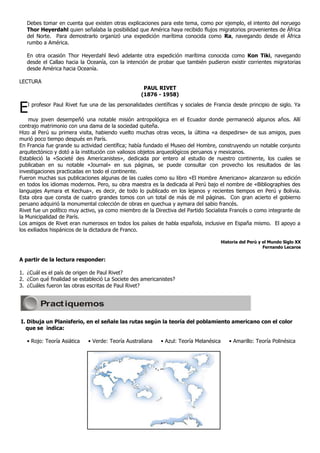 Debes tomar en cuenta que existen otras explicaciones para este tema, como por ejemplo, el intento del noruego
   Thor Heyerdahl quien señalaba la posibilidad que América haya recibido flujos migratorios provenientes de África
   del Norte. Para demostrarlo organizó una expedición marítima conocida como Ra, navegando desde el África
   rumbo a América.

   En otra ocasión Thor Heyerdahl llevó adelante otra expedición marítima conocida como Kon Tiki, navegando
   desde el Callao hacia la Oceanía, con la intención de probar que también pudieron existir corrientes migratorias
   desde América hacia Oceanía.

LECTURA
                                                    PAUL RIVET
                                                   (1876 - 1958)


E   l profesor Paul Rivet fue una de las personalidades científicas y sociales de Francia desde principio de siglo. Ya

    muy joven desempeñó una notable misión antropológica en el Ecuador donde permaneció algunos años. Allí
contrajo matrimonio con una dama de la sociedad quiteña.
Hizo al Perú su primera visita, habiendo vuelto muchas otras veces, la última «a despedirse» de sus amigos, pues
murió poco tiempo después en París.
En Francia fue grande su actividad científica; había fundado el Museo del Hombre, construyendo un notable conjunto
arquitectónico y dotó a la institución con valiosos objetos arqueológicos peruanos y mexicanos.
Estableció la «Societé des Americanistes», dedicada por entero al estudio de nuestro continente, los cuales se
publicaban en su notable «Journal» en sus páginas, se puede consultar con provecho los resultados de las
investigaciones practicadas en todo el continente.
Fueron muchas sus publicaciones algunas de las cuales como su libro «El Hombre Americano» alcanzaron su edición
en todos los idiomas modernos. Pero, su obra maestra es la dedicada al Perú bajo el nombre de «Bibliographies des
languajes Aymara et Kechua», es decir, de todo lo publicado en los lejanos y recientes tiempos en Perú y Bolivia.
Esta obra que consta de cuatro grandes tomos con un total de más de mil páginas. Con gran acierto el gobierno
peruano adquirió la monumental colección de obras en quechua y aymara del sabio francés.
Rivet fue un político muy activo, ya como miembro de la Directiva del Partido Socialista Francés o como integrante de
la Municipalidad de París.
Los amigos de Rivet eran numerosos en todos los países de habla española, inclusive en España mismo. El apoyo a
los exiliados hispánicos de la dictadura de Franco.

                                                                                       Historia del Perú y el Mundo Siglo XX
                                                                                                           Fernando Lecaros

A partir de la lectura responder:

1. ¿Cuál es el país de origen de Paul Rivet?
2. ¿Con qué finalidad se estableció La Societe des americanistes?
3. ¿Cuáles fueron las obras escritas de Paul Rivet?


         Pract iquemos

I. Dibuja un Planisferio, en el señale las rutas según la teoría del poblamiento americano con el color
  que se indica:

   • Rojo: Teoría Asiática   • Verde: Teoría Australiana   • Azul: Teoría Melanésica      • Amarillo: Teoría Polinésica
 